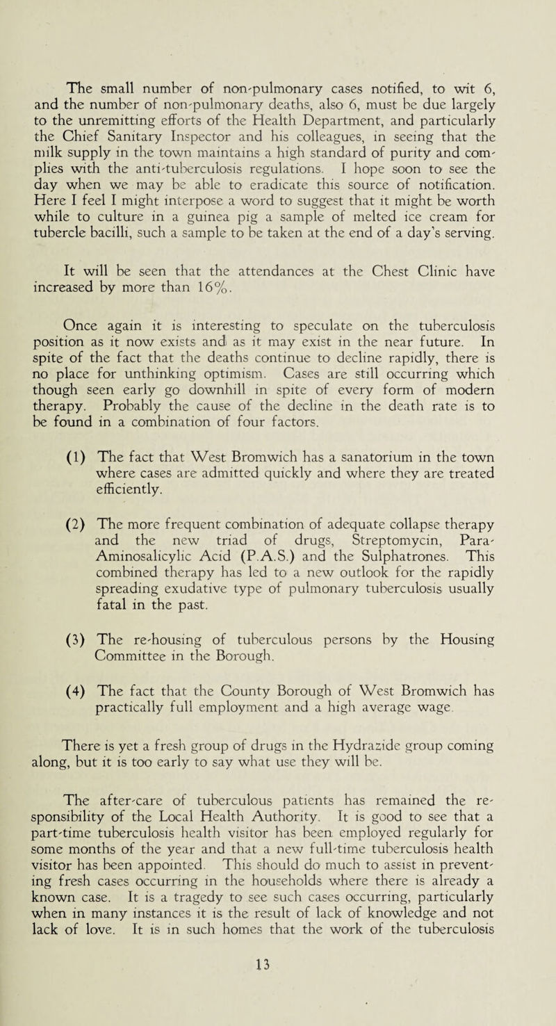The small number of nompulmonary cases notified, to wit 6, and the number of non'pulmonary deaths, also 6, must be due largely to the unremitting efforts of the Health Department, and particularly the Chief Sanitary Inspector and his colleagues, in seeing that the milk supply in the town maintains a high standard of purity and com' plies with the anti'tuberculosis regulations. I hope soon to see the day when we may be able to eradicate this source of notification. Here I feel I might interpose a word to suggest that it might be worth while to culture in a guinea pig a sample of melted ice cream for tubercle bacilli, such a sample to be taken at the end of a day’s serving. It will be seen that the attendances at the Chest Clinic have increased by more than 16%. Once again it is interesting to speculate on the tuberculosis position as it now exists and as it may exist in the near future. In spite of the fact that the deaths continue to decline rapidly, there is no place for unthinking optimism. Cases are still occurring which though seen early go downhill in spite of every form of modern therapy. Probably the cause of the decline in the death rate is to be found in a combination of four factors. (1) The fact that West Bromwich has a sanatorium in the town where cases are admitted quickly and where they are treated efficiently. (2) The more frequent combination of adequate collapse therapy and the new triad of drugs, Streptomycin, Para' Aminosalicylic Acid (PAS.) and the Sulphatrones. This combined therapy has led to a new outlook for the rapidly spreading exudative type of pulmonary tuberculosis usually fatal in the past. (3) The re'housing of tuberculous persons by the Housing Committee in the Borough. (4) The fact that the County Borough of West Bromwich has practically full employment and a high average wage There is yet a fresh group of drugs in the Hydrazide group coming along, but it is too early to say what use they will be. The after'Care of tuberculous patients has remained the re' sponsibility of the Local Health Authority. It is good to see that a part'time tuberculosis health visitor has been employed regularly for some months of the year and that a new fulbtime tuberculosis health visitor has been appointed. This should do much to assist in prevent' ing fresh cases occurring in the households where there is already a known case. It is a tragedy to see such cases occurring, particularly when in many instances it is the result of lack of knowledge and not lack of love. It is in such homes that the work of the tuberculosis