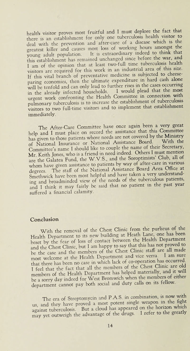 health visitor proves most fruitful and I must deplore the fact that there is an establishment for only one tuberculosis health visitor to deal with the prevention and after-care of a disease which is t e greatest killer and causes most loss of working hours amongst the young adult population. It is extraordinary indeed to think that this establishment has remained unchanged since before the war, and I am of the opinion that at least two-full time tuberculosis health visitors are required for this work in an industrial area of this size. If this vital branch of preventative medicine is subjected to cheese¬ paring economies, then the ultimate expenditure in hard cash alone will be tenfold and can only lead to further rises in the cases occurring in the already infected households. I would plead that the most urgent work confronting the Health Committee in connection with pulmonary tuberculosis is to increase the establishment of tuberculosis visitors to two full-time visitors and to implement that establishment immediately. The After-Care Committee have once again been a very great help and I must place on record the assistance that this Committee has given to those patients whose needs are not covered by the Ministry of National Insurance or National Assistance Board. With the Committee’s name I should like to couple the name of their Secretary, Mr Keith Jones, who is a friend in need indeed. Others I must mention are'the Galatea Fund, the W.V.S., and the Soroptimists Club, all of whom have given assistance to patients by way of after-care in vanous degrees. The staff of the National Assistance Board Area Office at Smethwick have been most helpful and have taken a very understand¬ ing and broadminded view of the needs of the tuberculous patients., and I think it may fairly be said that no patient in the past year suffered a financial calamity. Conclusion With the removal of the Chest Clinic from the purlieus of the Health Department to its new building at Heath Lane one has been beset by the fear of loss of contact between the Health Department and the Chest Clinic, but I am happy to say that this has not proved to be the case and the members of the Chest Clinic staff/ are all made most welcome at the Health Department and vice versa^ I am sure that there has been no case in which lack of co-operation has occurred I feel that the fact that all the members of the Chest Clinic are old members of the Health Department has helped materially, and it will be a sorry day indeed for West Bromwich when the members of either department cannot pay both social and duty calls on its fellow. The era of Streptomycin and P.A.S. in combination, is now with us and they have proved a most potent single weapon in the fight against tuberculosis. But a cloud has appeared on the horizon which may yet outweigh the advantage of the drugs. I refer to the greatly