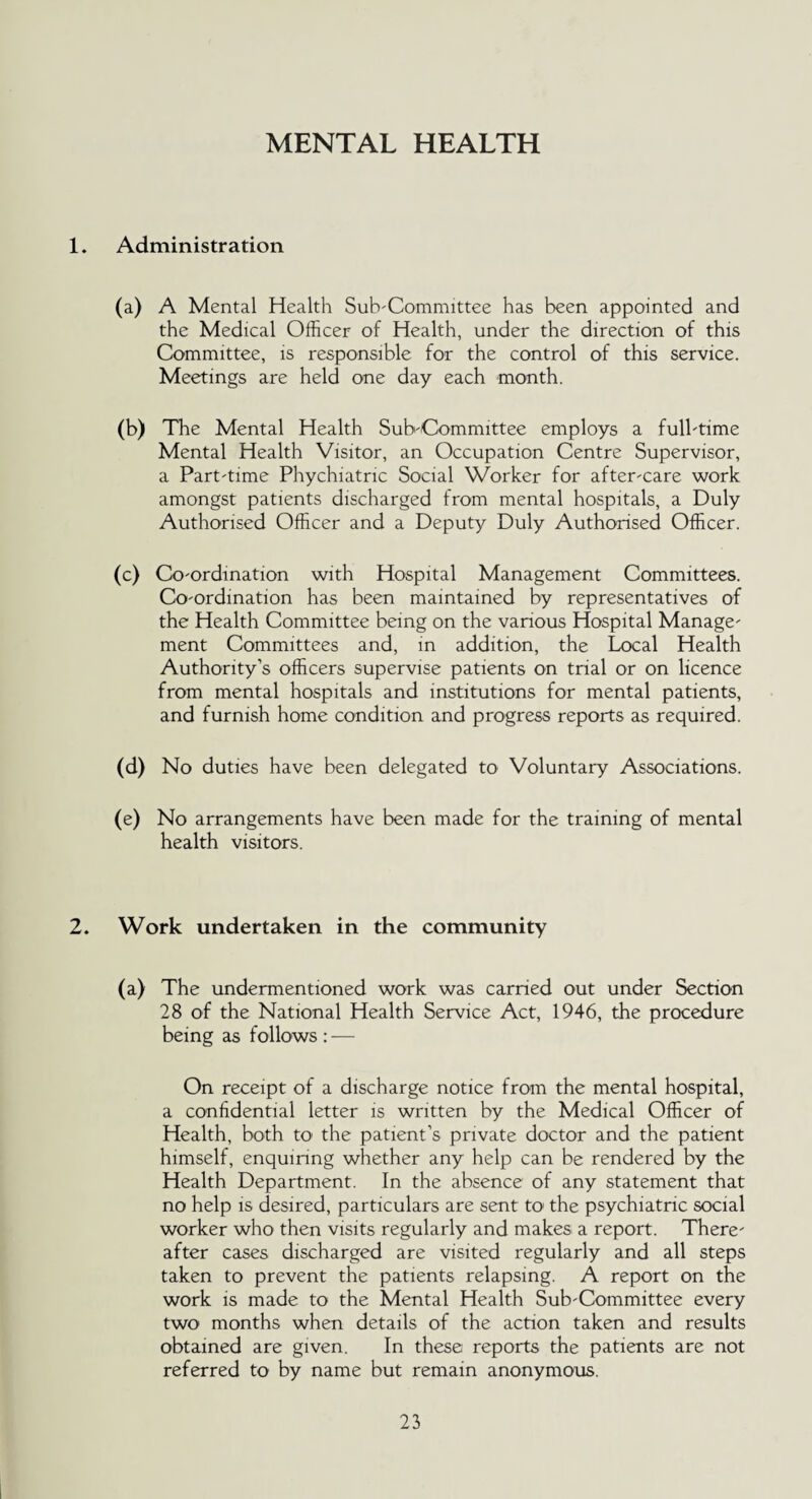 MENTAL HEALTH 1. Administration (a) A Mental Health Sub'Committee has been appointed and the Medical Officer of Health, under the direction of this Committee, is responsible for the control of this service. Meetings are held one day each month. (b) The Mental Health Sub'Committee employs a fulbtime Mental Health Visitor, an Occupation Centre Supervisor, a Part'time Phychiatnc Social Worker for afteocare work amongst patients discharged from mental hospitals, a Duly Authorised Officer and a Deputy Duly Authorised Officer. (c) Coordination with Hospital Management Committees. Coordination has been maintained by representatives of the Health Committee being on the various Hospital Manage' ment Committees and, in addition, the Local Health Authority’s officers supervise patients on trial or on licence from mental hospitals and institutions for mental patients, and furnish home condition and progress reports as required. (d) No duties have been delegated to Voluntary Associations. (e) No arrangements have been made for the training of mental health visitors. 2. Work undertaken in the community (a) The undermentioned work was carried out under Section 28 of the National Health Service Act, 1946, the procedure being as follows : — On receipt of a discharge notice from the mental hospital, a confidential letter is written by the Medical Officer of Health, both to' the patient’s private doctor and the patient himself, enquinng whether any help can be rendered by the Health Department. In the absence of any statement that no help is desired, particulars are sent to the psychiatric social worker who then visits regularly and makes a report. There' after cases discharged are visited regularly and all steps taken to prevent the patients relapsing. A report on the work is made to the Mental Health Sub'Committee every two months when details of the action taken and results obtained are given. In these reports the patients are not referred to by name but remain anonymous.