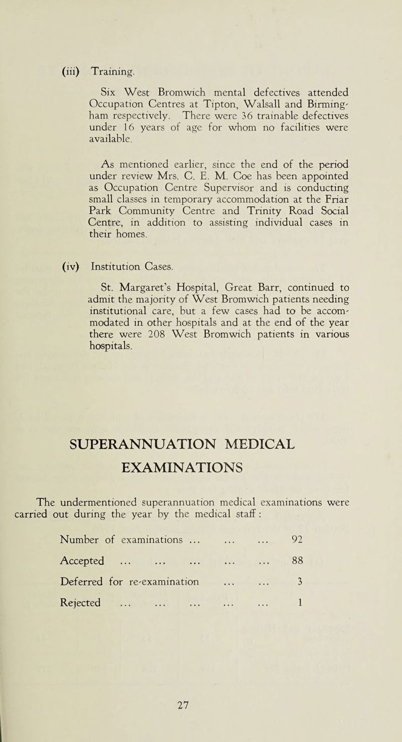 (iii) Training. Six West Bromwich mental defectives attended Occupation Centres at Tipton, Walsall and Birming' ham respectively. There were 36 trainable defectives under 16 years of age for whom no facilities were available. As mentioned earlier, since the end of the period under review Mrs. C. E. M. Coe has been appointed as Occupation Centre Supervisor and is conducting small classes in temporary accommodation at the Friar Park Community Centre and Trinity Road Social Centre, in addition to assisting individual cases in their homes. (iv) Institution Cases. St. Margaret’s Hospital, Great Barr, continued to admit the majority of West Bromwich patients needing institutional care, but a few cases had to be accorm modated in other hospitals and at the end of the year there were 208 West Bromwich patients in various hospitals. SUPERANNUATION MEDICAL EXAMINATIONS The undermentioned superannuation medical examinations were carried out during the year by the medical staff: Number of examinations ... 92 Accepted Deferred for reexamination 88 3 Rejected 1