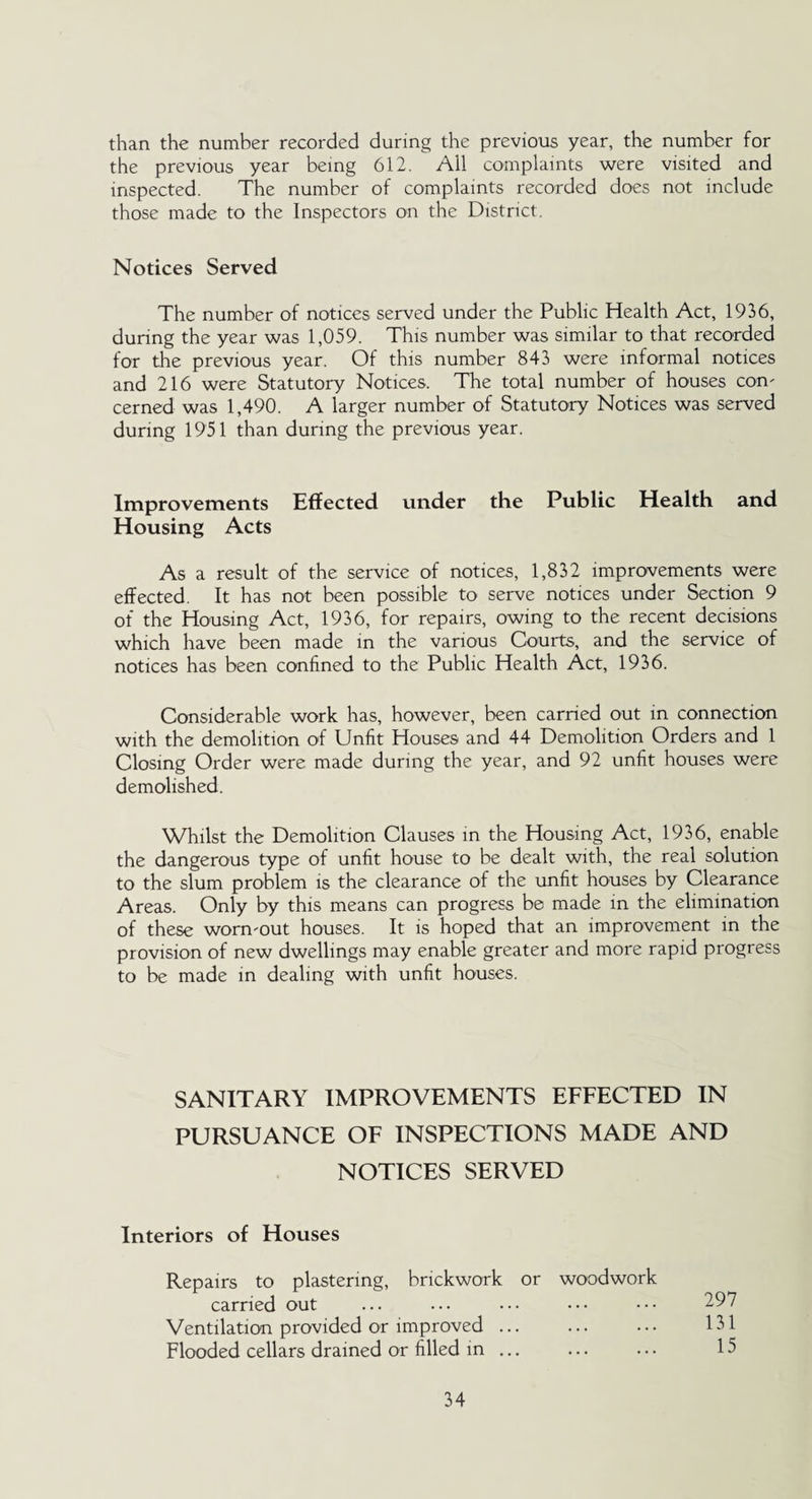 than the number recorded during the previous year, the number for the previous year being 612. All complaints were visited and inspected. The number of complaints recorded does not include those made to the Inspectors on the District. Notices Served The number of notices served under the Public Health Act, 1936, during the year was 1,059. This number was similar to that recorded for the previous year. Of this number 843 were informal notices and 216 were Statutory Notices. The total number of houses con' cerned was 1,490. A larger number of Statutory Notices was served during 1951 than during the previous year. Improvements Effected under the Public Health and Housing Acts As a result of the service of notices, 1,832 improvements were effected. It has not been possible to serve notices under Section 9 of the Housing Act, 1936, for repairs, owing to the recent decisions which have been made in the various Courts, and the service of notices has been confined to the Public Health Act, 1936. Considerable work has, however, been carried out in connection with the demolition of Unfit Houses and 44 Demolition Orders and 1 Closing Order were made during the year, and 92 unfit houses were demolished. Whilst the Demolition Clauses in the Housing Act, 1936, enable the dangerous type of unfit house to be dealt with, the real solution to the slum problem is the clearance of the unfit houses by Clearance Areas. Only by this means can progress be made in the elimination of these wonvout houses. It is hoped that an improvement in the provision of new dwellings may enable greater and more rapid progress to be made in dealing with unfit houses. SANITARY IMPROVEMENTS EFFECTED IN PURSUANCE OF INSPECTIONS MADE AND NOTICES SERVED Interiors of Houses Repairs to plastering, brickwork or woodwork carried out Ventilation provided or improved. Flooded cellars drained or filled in ...