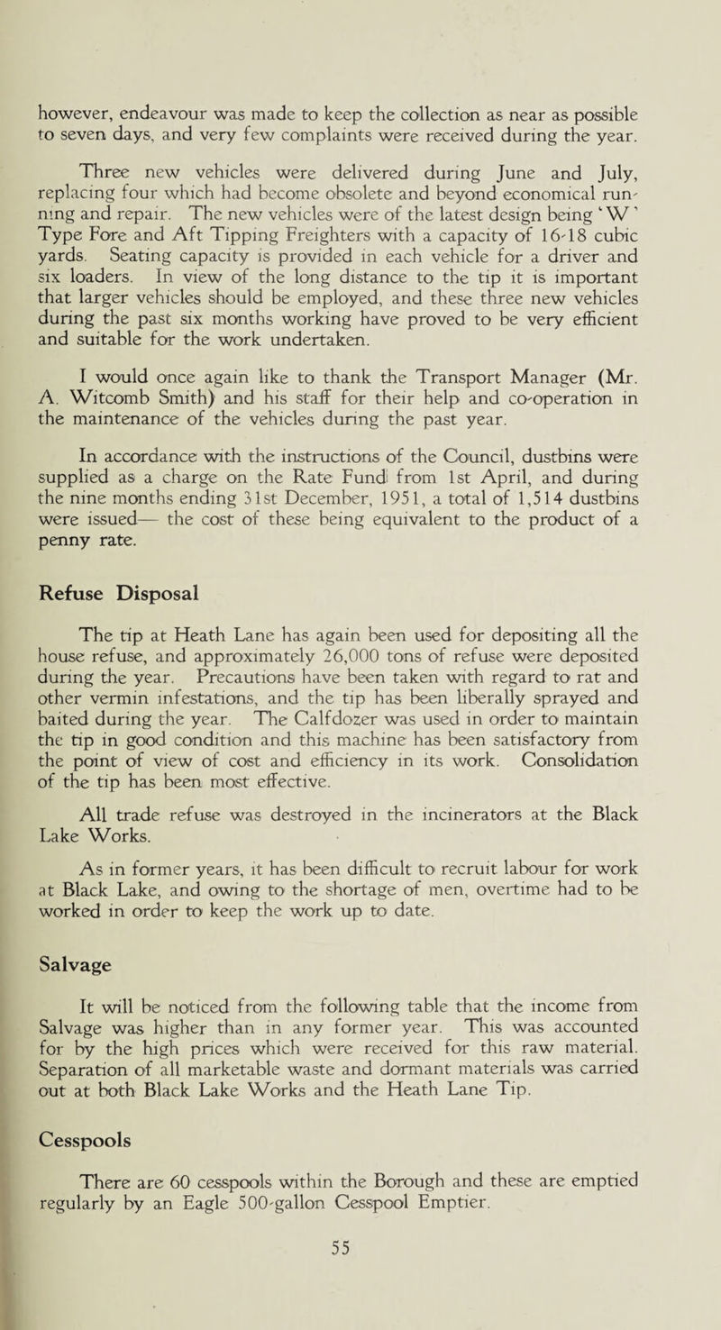 however, endeavour was made to keep the collection as near as possible to seven days, and very few complaints were received during the year. Three new vehicles were delivered during June and July, replacing four which had become obsolete and beyond economical run' ning and repair. The new vehicles were of the latest design being 1W 1 Type Fore and Aft Tipping Freighters with a capacity of 16'18 cubic yards. Seating capacity is provided in each vehicle for a driver and six loaders. In view of the long distance to the tip it is important that larger vehicles should be employed, and these three new vehicles during the past six months working have proved to be very efficient and suitable for the work undertaken. I would once again like to thank the Transport Manager (Mr. A. Witcomb Smith) and his staff for their help and cO'Operation in the maintenance of the vehicles during the past year. In accordance with the instructions of the Council, dustbins were supplied as a charge on the Rate Fundi from 1st April, and during the nine months ending 31st December, 1951, a total of 1,514 dustbins were issued— the cost of these being equivalent to the product of a penny rate. Refuse Disposal The tip at Heath Lane has again been used for depositing all the house refuse, and approximately 26,000 tons of refuse were deposited during the year. Precautions have been taken with regard to rat and other vermin infestations, and the tip has been liberally sprayed and baited during the year. The Calfdozer was used in order to maintain the tip in good condition and this machine has been satisfactory from the point of view of cost and efficiency in its work. Consolidation of the tip has been most effective. All trade refuse was destroyed in the incinerators at the Black Lake Works. As in former years, it has been difficult to recruit labour for work at Black Lake, and owing to the shortage of men, overtime had to be worked in order to keep the work up to date. Salvage It will be noticed from the following table that the income from Salvage was higher than in any former year. This was accounted for by the high prices which were received for this raw material. Separation of all marketable waste and dormant materials was carried out at both Black Lake Works and the Heath Lane Tip. Cesspools There are 60 cesspools within the Borough and these are emptied regularly by an Eagle 500'gallon Cesspool Emptier.