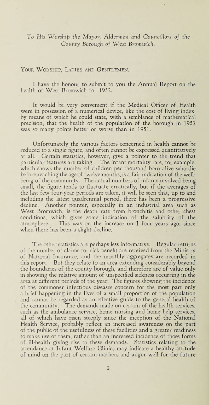 To His Worship the Mayor, Aldermen and Councillors of the County Borough of West Bromwich. Your Worship, Ladies and Gentlemen, I have the honour to submit to you the Annual Report on the health of West Bromwich for 1952. It would be very convenient if the Medical Officer of Health were in possession of a numerical device, like the cost of living index, by means of which he could state, with a semblance of mathematical precision, that the health of the population of the borough in 1952 was so many points better or worse than in 1951. Unfortunately the various factors concerned in health cannot be reduced to a single figure, and often cannot be expressed quantitatively at all. Certain statistics, however, give a pointer to the trend that particular features are taking. The infant mortality rate, for example, which shows the number of children per thousand born alive who die before reaching the age of twelve months, is a fair indication of the welb being of the community. The actual numbers of infants involved being small, the figure tends to fluctuate erratically, but if the averages of the last few four'year periods are taken, it will be seen that, up to1 and including the latest quadrennial period, there has been a progressive decline. Another pointer, especially in an industrial area such as West Bromwich, is the death rate from bronchitis and other chest conditions, which gives some indication of the salubrity of the atmosphere. This was on the increase until four years ago, since when there has been a slight decline. The other statistics are perhaps less informative. Regular returns of the number of claims for sick benefit are received from the Ministry of National Insurance, and the monthly aggregates are recorded in this report. But they relate to an area extending considerably beyond the boundaries of the county borough, and therefore are of value only in showing the relative amount of unspecified sickness occurring in the area at different periods of the year. The figures showing the incidence of the commoner infectious diseases concern for the most part only a brief happening in the lives of a small proportion of the population and cannot be regarded as an effective guide to the general health of the community. The demands made on certain of the health services, such as the ambulance service, home nursing and home help services, all of which have risen steeply since the inception of the National Health Service, probably reflect an increased awareness on the part of the public of the usefulness of these facilities and a greater readiness to make use of them, rather than an increased incidence of those forms of llbhealth giving rise to these demands. Statistics relating to the attendance at Infant Welfare Clinics may indicate a healthy attitude of mind on the part of certain mothers and augur well for the future
