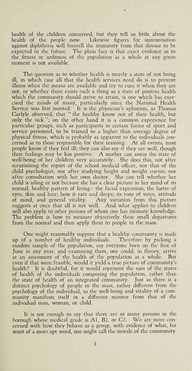 health of the children concerned, but they tell us little about the health of the people now. Likewise figures for immunisation against diphtheria will foretell the immunity from that disease to be expected in the future. The plain fact is that exact evidence as to the fitness or unfitness of the population as a whole at any given moment is not available. The question as to whether health is merely a state of not being ill, in which case all that the health services need do is to prevent illness when the means are available and try to cure it when they are not, or whether there exists such a thing as a state of positive health which the community should strive to attain, is one which has exer- cised the minds of many, particularly since the National Health Service was first mooted. It is the physician’s aphorism, as Thomas Carlyle observed, that “ the healthy know not of their health, but only the sick on the other hand it is a common experience for particular groups, such as participants in certain forms of sport and service personnel, to be trained to a higher than average degree of physical fitness, which is probably as apparent to the individuals con' cerned as to those responsible for their training. At all events, most people know if they feel ill; they can also say if they are well, though their feelings may be less positive. A mother can assess the state of well-being of her children very accurately. She does this, not after scrutinising the report of the school medical officer, nor that of the child psychologist, nor after studying height and weight curves, nor after consultation with her own doctor. She can tell whether her child is ailing or not because she has a clear picture in her mind of its normal, healthy pattern of living : the facial expression, the lustre of eyes, skin and hair; how it eats and sleeps; its tone of voice, attitude of mind, and general vitality. Any variation from this picture suggests at once that all is not well. And what applies to children will also apply to other persons of whom one has intimate knowledge. The problem is how to measure objectively these small departures from the normal and then apply them to people in the mass. One might reasonably suppose that a healthy community is made up of a number of healthy individuals. Therefore by picking a random sample of the population, say everyone born on the first of June in any year, and examining them, one could, in theory, arrive at an assessment of the health of the population as a whole. But even if that were feasible, would it yield a true picture of community’s health? It is doubtful, for it would represent the sum of the states of health of the individuals composing the population, rather than the state of health of an integrated community. Just as there is a distinct psychology of people in the mass, rather different from the psychology of the individual, so the well-being and vitality of a com¬ munity manifests itself in a different manner from that of the individual man, woman, or child. It is not enough to say that there are so many persons in the borough whose medical grade is Al, B2, or C3. We are more con¬ cerned with how they behave as a group, with evidence of what, for want of a more apt word, one might call the morale of the community.