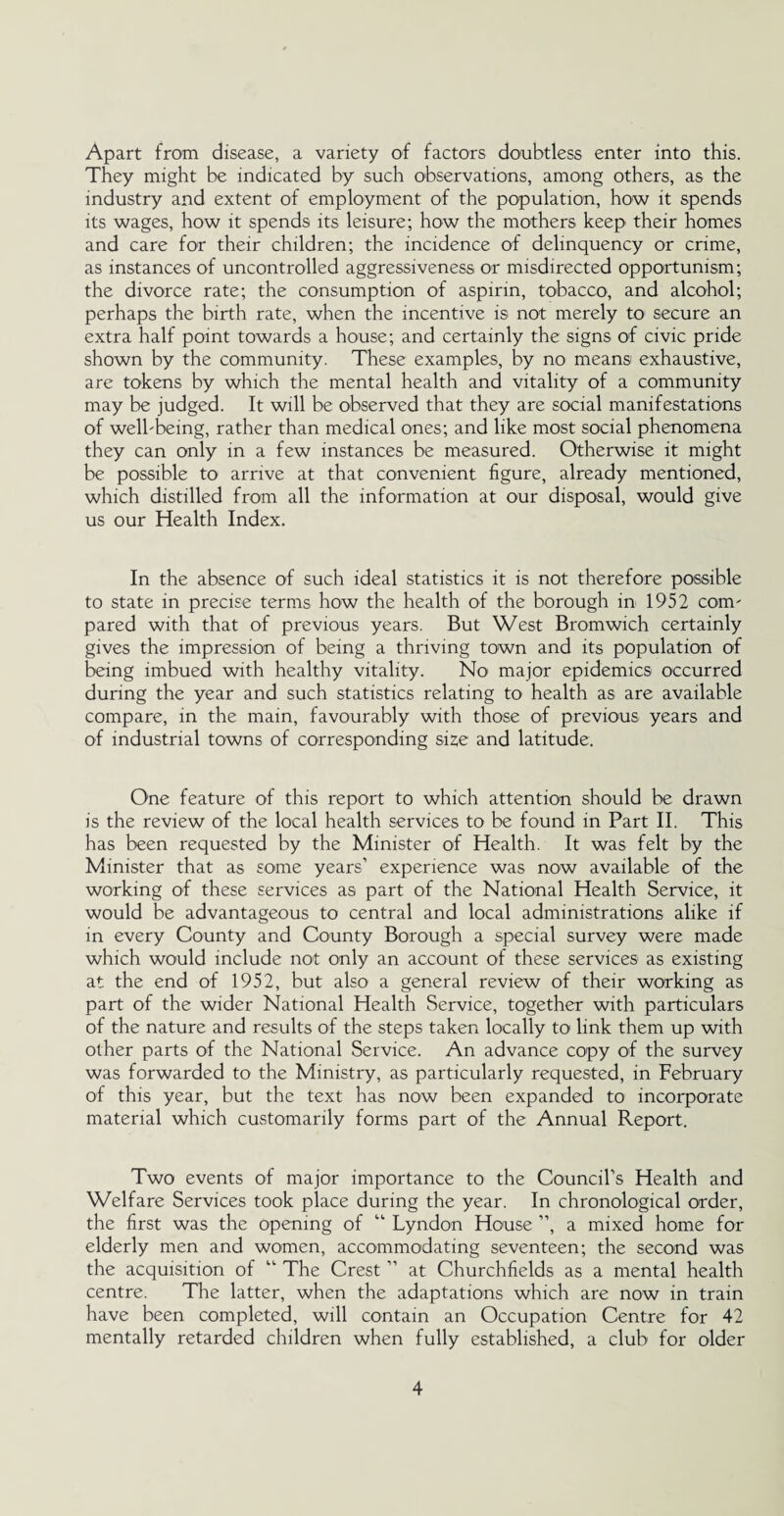 Apart from disease, a variety of factors doubtless enter into this. They might be indicated by such observations, among others, as the industry and extent of employment of the population, how it spends its wages, how it spends its leisure; how the mothers keep their homes and care for their children; the incidence of delinquency or crime, as instances of uncontrolled aggressiveness or misdirected opportunism; the divorce rate; the consumption of aspirin, tobacco, and alcohol; perhaps the birth rate, when the incentive is not merely to1 secure an extra half point towards a house; and certainly the signs of civic pride shown by the community. These examples, by no means exhaustive, are tokens by which the mental health and vitality of a community may be judged. It will be observed that they are social manifestations of well-being, rather than medical ones; and like most social phenomena they can only in a few instances be measured. Otherwise it might be possible to arrive at that convenient figure, already mentioned, which distilled from all the information at our disposal, would give us our Health Index. In the absence of such ideal statistics it is not therefore possible to state in precise terms how the health of the borough in 1952 com¬ pared with that of previous years. But West Bromwich certainly gives the impression of being a thriving town and its population of being imbued with healthy vitality. No major epidemics occurred during the year and such statistics relating to health as are available compare, in the main, favourably with those of previous years and of industrial towns of corresponding size and latitude. One feature of this report to which attention should be drawn is the review of the local health services to be found in Part II. This has been requested by the Minister of Health. It was felt by the Minister that as some years’ experience was now available of the working of these services as part of the National Health Service, it would be advantageous to central and local administrations alike if in every County and County Borough a special survey were made which would include not only an account of these services as existing at the end of 1952, but also a general review of their working as part of the wider National Health Service, together with particulars of the nature and results of the steps taken locally to link them up with other parts of the National Service. An advance copy of the survey was forwarded to the Ministry, as particularly requested, in February of this year, but the text has now been expanded to incorporate material which customarily forms part of the Annual Report. Two events of major importance to the Council’s Health and Welfare Services took place during the year. In chronological order, the first was the opening of “ Lyndon House ”, a mixed home for elderly men and women, accommodating seventeen; the second was the acquisition of “ The Crest ” at Churchfields as a mental health centre. The latter, when the adaptations which are now in train have been completed, will contain an Occupation Centre for 42 mentally retarded children when fully established, a club for older