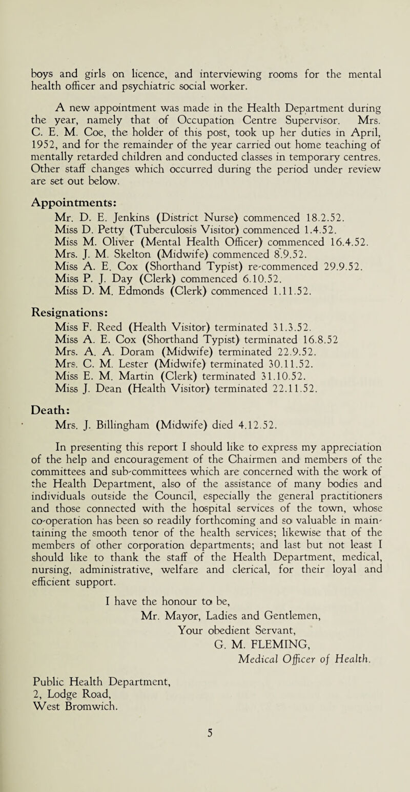 boys and girls on licence, and interviewing rooms for the mental health officer and psychiatric social worker. A new appointment was made in the Health Department during the year, namely that of Occupation Centre Supervisor. Mrs. C. E. M. Coe, the holder of this post, took up her duties in April, 1952, and for the remainder of the year carried out home teaching of mentally retarded children and conducted classes in temporary centres. Other staff changes which occurred during the period under review are set out below. Appointments: Mr. D. E. Jenkins (District Nurse) commenced 18.2.52. Miss D. Petty (Tuberculosis Visitor) commenced 1.4.52. Miss M. Oliver (Mental Health Officer) commenced 16.4.52. Mrs. J. M. Skelton (Midwife) commenced 8.9.52. Miss A. E. Cox (Shorthand Typist) re-commenced 29.9.52. Miss P. J. Day (Clerk) commenced 6.10.52. Miss D. M. Edmonds (Clerk) commenced 1.11.52. Resignations: Miss F. Reed (Health Visitor) terminated 31.3.52. Miss A. E. Cox (Shorthand Typist) terminated 16.8.52 Mrs. A. A. Doram (Midwife) terminated 22.9.52. Mrs. C. M. Lester (Midwife) terminated 30.11.52. Miss E. M. Martin (Clerk) terminated 31.10.52. Miss J. Dean (Health Visitor) terminated 22.11.52. Death: Mrs. J. Billingham (Midwife) died 4.12.52. In presenting this report I should like to express my appreciation of the help and encouragement of the Chairmen and members of the committees and sub-committees which are concerned with the work of the Health Department, also of the assistance of many bodies and individuals outside the Council, especially the general practitioners and those connected with the hospital services of the town, whose co-operation has been so readily forthcoming and so valuable in main¬ taining the smooth tenor of the health services; likewise that of the members of other corporation departments; and last but not least I should like to thank the staff of the Health Department, medical, nursing, administrative, welfare and clerical, for their loyal and efficient support. I have the honour toi be, Mr. Mayor, Ladies and Gentlemen, Your obedient Servant, G. M. FLEMING, Medical Officer of Health. Public Health Department, 2, Lodge Road, West Bromwich.