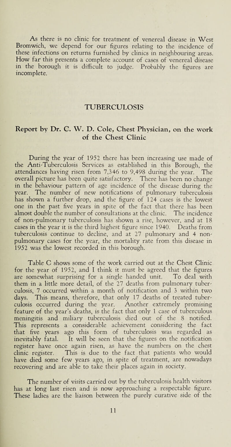 As there is no clinic for treatment of venereal disease in West Bromwich, we depend for our figures relating to the incidence of these infections on returns furnished by clinics in neighbouring areas. How far this presents a complete account of cases of venereal disease in the borough it is difficult to judge. Probably the figures are incomplete. TUBERCULOSIS Report by Dr. C. W. D. Cole, Chest Physician, on the work of the Chest Clinic During the year of 1952 there has been increasing use made of the Anti'Tuberculosis Services as established in this Borough, the attendances having risen from 7,346 to 9,498 during the year. The overall picture has been quite satisfactory. There has been no change in the behaviour pattern of age incidence of the disease during the year. The number of new notifications of pulmonary tuberculosis has shown a further drop, and the figure of 124 cases is the lowest one in the past five years in spite of the fact that there has been almost double the number of consultations at the clinic. The incidence of nompulmonary tuberculosis has shown a rise, however, and at 18 cases in the year it is the third highest figure since 1940. Deaths from tuberculosis continue to decline, and at 27 pulmonary and 4 non' pulmonary cases for the year, the mortality rate from this disease in 1952 was the lowest recorded in this borough. Table C shows some of the work carried out at the Chest Clinic for the year of 1952, and I think it must be agreed that the figures are somewhat surprising for a single handed unit. To deal with them in a little more detail, of the 27 deaths from pulmonary tuber' culosis, 7 occurred within a month of notification and 3 within two days. This means, therefore, that only 17 deaths of treated tuber' culosis occurred during the year. Another extremely promising feature of the year’s deaths, is the fact that only 1 case of tuberculous meningitis and miliary tuberculosis died out of the 8 notified. This represents a considerable achievement considering the fact that five years ago this form of tuberculosis was regarded as inevitably fatal. It will be seen that the figures on the notification register have once again risen, as have the numbers on the chest clinic register. This is due to the fact that patients who would have died some few years ago, in spite of treatment, are nowadays recovering and are able to take their places again in society. The number of visits carried out by the tuberculosis health visitors has at long last risen and is now approaching a respectable figure. These ladies are the liaison between the purely curative side of the