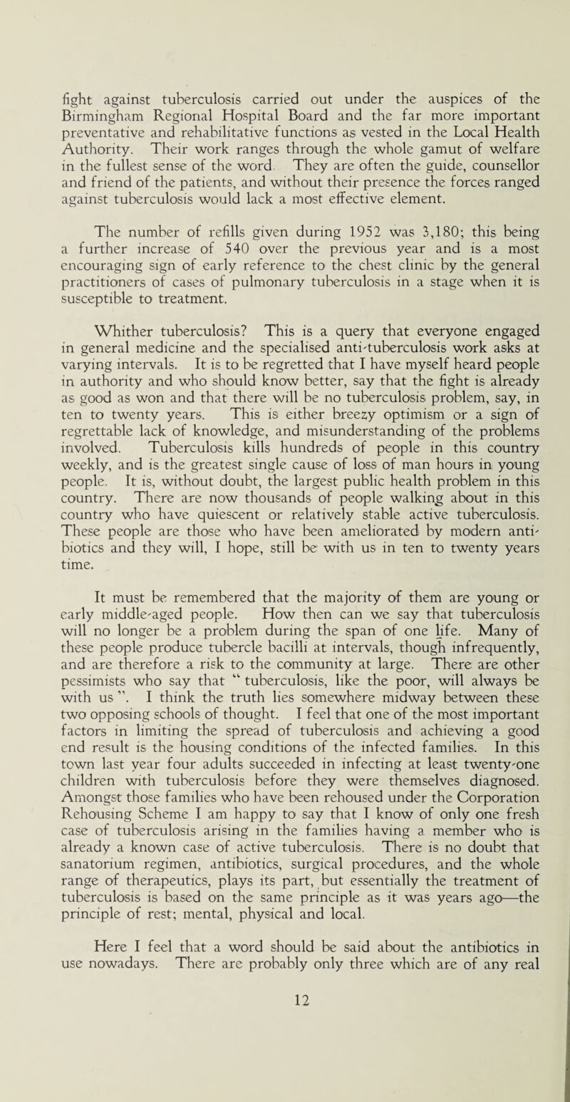 fight against tuberculosis carried out under the auspices of the Birmingham Regional Hospital Board and the far more important preventative and rehabilitative functions as vested in the Local Health Authority. Their work ranges through the whole gamut of welfare in the fullest sense of the word They are often the guide, counsellor and friend of the patients, and without their presence the forces ranged against tuberculosis would lack a most effective element. The number of refills given during 1952 was 3,180; this being a further increase of 540 over the previous year and is a most encouraging sign of early reference to the chest clinic by the general practitioners of cases of pulmonary tuberculosis in a stage when it is susceptible to treatment. Whither tuberculosis? This is a query that everyone engaged in general medicine and the specialised anti-tuberculosis work asks at varying intervals. It is to be regretted that I have myself heard people in authority and who should know better, say that the fight is already as good as won and that there will be no tuberculosis problem, say, in ten to twenty years. This is either breezy optimism or a sign of regrettable lack of knowledge, and misunderstanding of the problems involved. Tuberculosis kills hundreds of people in this country weekly, and is the greatest single cause of loss of man hours in young people. It is, without doubt, the largest public health problem in this country. There are now thousands of people walking about in this country who have quiescent or relatively stable active tuberculosis. These people are those who have been ameliorated by modern anti¬ biotics and they will, I hope, still be with us in ten to twenty years time. It must be remembered that the majority of them are young or early middle-aged people. How then can we say that tuberculosis will no longer be a problem during the span of one life. Many of these people produce tubercle bacilli at intervals, though infrequently, and are therefore a risk to the community at large. There are other pessimists who say that “ tuberculosis, like the poor, will always be with us ”. I think the truth lies somewhere midway between these two opposing schools of thought. I feel that one of the most important factors in limiting the spread of tuberculosis and achieving a good end result is the housing conditions of the infected families. In this town last year four adults succeeded in infecting at least twenty-one children with tuberculosis before they were themselves diagnosed. Amongst those families who have been rehoused under the Corporation Rehousing Scheme I am happy to say that I know of only one fresh case of tuberculosis arising in the families having a member who is already a known case of active tuberculosis. There is no doubt that sanatorium regimen, antibiotics, surgical procedures, and the whole range of therapeutics, plays its part, but essentially the treatment of tuberculosis is based on the same principle as it was years ago—the principle of rest; mental, physical and local. Here I feel that a word should be said about the antibiotics in use nowadays. There are probably only three which are of any real