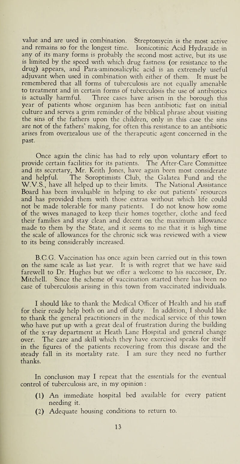value and are used in combination. Streptomycin is the most active and remains so for the longest time. Isonicotinic Acid Hydraffide in any of its many forms is probably the second most active, but its use is limited by the speed with which drug fastness (or resistance to the drug) appears, and Para-aminosalicylic acid is an extremely useful adjuvant when used in combination with either of them. It must be remembered that all forms of tuberculosis are not equally amenable to treatment and in certain forms of tuberculosis the use of antibiotics is actually harmful. Three cases have arisen in the borough this year of patients whose organism has been antibiotic fast on initial culture and serves a grim reminder of the biblical phrase about visiting the sins of the fathers upon the children, only in this case the sins are not of the fathers’ making, for often this resistance to an antibiotic arises from overzealous use of the therapeutic agent concerned in the past. Once again the clinic has had to rely upon voluntary effort to provide certain facilities for its patients. The After-Care Committee and its secretary, Mr. Keith Jones, have again been most considerate and helpful. The Soroptimists Club, the Galatea Fund and the W.V.S., have all helped up to their limits. The National Assistance Board has been invaluable in helping to eke out patients' resources and has provided them with those extras without which life could not be made tolerable for many patients. I do not know how some of the wives managed to keep their homes together, clothe and feed their families and stay clean and decent on the maximum allowance made to them by the State, and it seems to me that it is high time the scale of allowances for the chronic sick was reviewed with a view to its being considerably increased. B.C.G. Vaccination has once again been carried out in this town on the same scale as last year. It is with regret that we have said farewell to Dr. Hughes but we offer a welcome to his successor, Dr. Mitchell. Since the scheme of vaccination started there has been no case of tuberculosis arising in this town from vaccinated individuals. I should like to thank the Medical Officer of Health and his staff for their ready help both on and off duty. In addition, I should like to thank the general practitioners in the medical service of this town who have put up with a great deal of frustration during the building of the x-ray department at Heath Lane Hospital and general change over. The care and skill which they have exercised speaks for itself in the figures of the patients recovering from this disease and the steady fall in its mortality rate. I am sure they need no further thanks. In conclusion may I repeat that the essentials for the eventual control of tuberculosis are, in my opinion : (1) An immediate hospital bed available for every patient needing it. (2) Adequate housing conditions to return to.