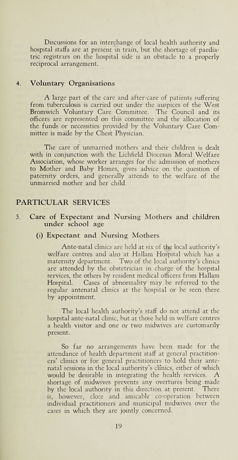 Discussions for an interchange of local health authority and hospital staffs are at present in train, but the shortage of paedia¬ tric registrars on the hospital side is an obstacle to a properly reciprocal arrangement. 4. Voluntary Organisations A large part of the care and after-care of patients suffering from tuberculosis is carried out under the auspices of the West Bromwich Voluntary Care Committee. The Council and its officers are represented on this committee and the allocation of the funds or necessities provided by the Voluntary Care Com¬ mittee is made by the Chest Physician. The care of unmarried mothers and their children is dealt with in conjunction with the Lichfield Diocesan Moral Welfare Association, whose worker arranges for the admission of mothers to Mother and Baby Homes, gives advice on the question of paternity orders, and generally attends to the welfare of the unmarried mother and her child. PARTICULAR SERVICES 5. Care of Expectant and Nursing Mothers and children under school age (i) Expectant and Nursing Mothers Ante-natal clinics are held at six of the local authority’s welfare centres and also1 at Hallam Hospital which has a maternity department. Two- of the local authority’s clinics are attended by the obstetrician in charge of the hospital services, the others by resident medical officers from Hallam Hospital. Cases of abnormality may be referred to the regular antenatal clinics at the hospital or be seen there by appointment. The local health authority’s staff do not attend at the hospital ante-natal clinic, but at those held in welfare centres a health visitor and one or two midwives are customarily present. So far no arrangements have been made for the attendance of health department staff at general practition¬ ers’ clinics or for general practitioners to hold their ante¬ natal sessions in the local authority’s clinics, either of which would be desirable in integrating the health services. A shortage of midwives prevents any overtures being made by the local authority in this direction at present. There is, however, close and amicable co-operation between individual practitioners and municipal midwives over the cases in which they are jointly concerned.