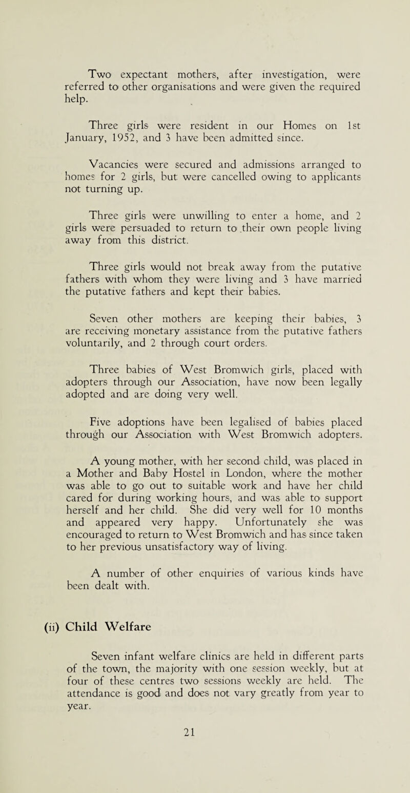 Two expectant mothers, after investigation, were referred to other organisations and were given the required help. Three girls were resident in our Homes on 1st January, 1952, and 3 have been admitted since. Vacancies were secured and admissions arranged to homes for 2 girls, but were cancelled owing to applicants not turning up. Three girls were unwilling to enter a home, and 2 girls were persuaded to return to their own people living away from this district. Three girls would not break away from the putative fathers with whom they were living and 3 have married the putative fathers and kept their babies. Seven other mothers are keeping their babies, 3 are receiving monetary assistance from the putative fathers voluntarily, and 2 through court orders. Three babies of West Bromwich girls, placed with adopters through our Association, have now been legally adopted and are doing very well. Five adoptions have been legalised of babies placed through our Association with West Bromwich adopters. A young mother, with her second child, was placed in a Mother and Baby Hostel in London, where the mother was able to go out to suitable work and have her child cared for during working hours, and was able to support herself and her child. She did very well for 10 months and appeared very happy. Unfortunately she was encouraged to return to West Bromwich and has since taken to her previous unsatisfactory way of living. A number of other enquiries of various kinds have been dealt with. (ii) Child Welfare Seven infant welfare clinics are held in different parts of the town, the majority with one session weekly, but at four of these centres two- sessions weekly are held. The attendance is good and does not vary greatly from year to year.