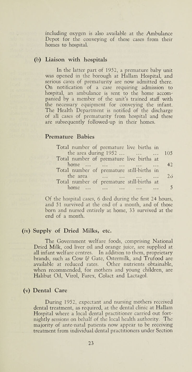 including oxygen is also available at the Ambulance Depot for the conveying of these cases from their homes to hospital. (b) Liaison with hospitals In the latter part of 1952, a premature baby unit was opened in the borough at Hallam Hospital, and serious cases of prematurity are now admitted there. On notification of a case requiring admission to hospital, an ambulance is sent to the home accom¬ panied by a member of the unit’s trained staff with the necessary equipment for conveying the infant. The Health Department is notified of the discharge of all cases of prematurity from hospital and these are subsequently followed-up in their homes. Premature Babies Total number of premature live births in the area during 1952 ... ... ... 105 Total number of premature live births at home ... ... ... ... ... 42 Total number of premature still-births in the area ... ... ... ... 26 Total number of premature still-births at home ... ... ... ... ... 5 Of the hospital cases, 6 died during the first 24 hours, and 51 survived at the end of a month, and of those born and nursed entirely at home, 33 survived at the end of a month. (iv) Supply of Dried Milks, etc. The Government welfare foods, comprising National Dried Milk, cod liver oil and orange juice, are supplied at all infant welfare centres. In addition to them, proprietary brands, such as Cow 6sP Gate, Ostermilk, and Trufood are available at reduced rates. Other nutrients obtainable, when recommended, for mothers and young children, are Halibut Oil, Virol, Farex, Colact and Lactagol. (v) Dental Care During 1952, expectant and nursing mothers received dental treatment, as required, at the dental clinic at Hallam Hospital where a local dental practitioner carried out fort¬ nightly sessions on behalf of the local health authority. The majority of ante-natal patients now appear to be receiving treatment from individual dental practitioners under Section