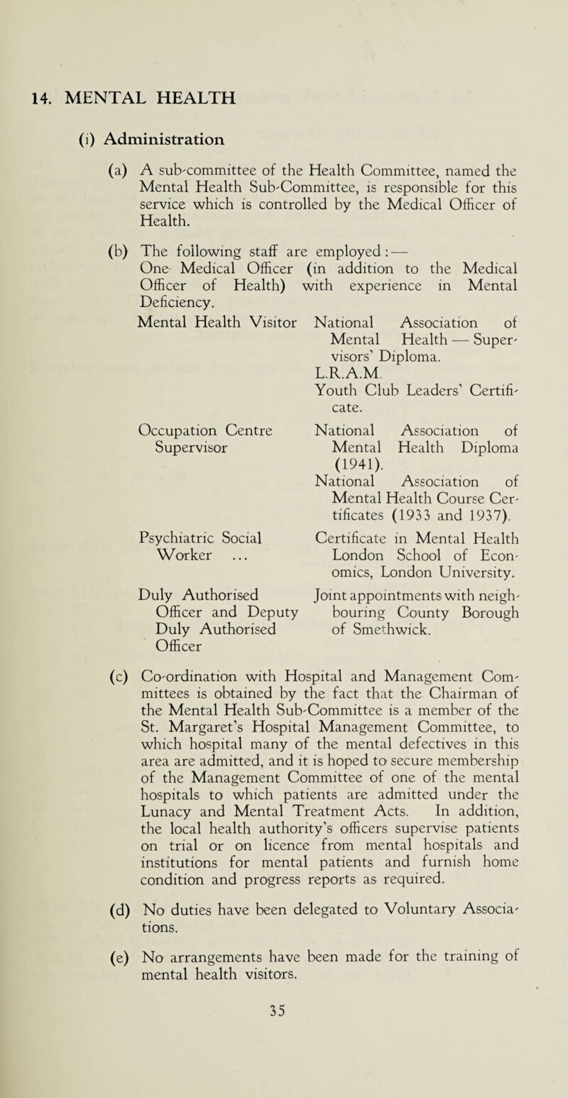 14. MENTAL HEALTH (i) Administration (a) A sub-committee of the Health Committee, named the Mental Health Sub-Committee, is responsible for this service which is controlled by the Medical Officer of Health. (b) The following staff are employed: — One Medical Officer (in addition to the Medical Officer of Health) with experience in Mental Deficiency. Mental Health Visitor National Association of Mental Health — Super¬ visors’ Diploma. L.R.A.M. Youth Club Leaders’ Certifi¬ cate. National Association of Mental Health Diploma (1941). National Association of Mental Health Course Cer¬ tificates (1933 and 1937). Certificate in Mental Health London School of Econ¬ omics, London University. Joint appointments with neigh- Officer and Deputy bouring County Borough Duly Authorised of Smethwick. Officer (c) Co-ordination with Hospital and Management Com¬ mittees is obtained by the fact that the Chairman of the Mental Health Sub-Committee is a member of the St. Margaret’s Hospital Management Committee, to which hospital many of the mental defectives in this area are admitted, and it is hoped to secure membership of the Management Committee of one of the mental hospitals to which patients are admitted under the Lunacy and Mental Treatment Acts. In addition, the local health authority’s officers supervise patients on trial or on licence from mental hospitals and institutions for mental patients and furnish home condition and progress reports as required. (d) No duties have been delegated to Voluntary Associa¬ tions. (e) No arrangements have been made for the training of mental health visitors. Occupation Centre Supervisor Psychiatric Social Worker Duly Authorised
