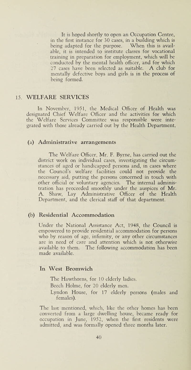 It is hoped shortly to open an Occupation Centre, in the first instance for 30 cases, in a building which is being adapted for the purpose. When this is avail¬ able, it is intended to institute classes for vocational training in preparation for employment, which will be conducted by the mental health officer, and for which 27 cases have been selected as suitable. A club for mentally defective boys and girls is in the process of being formed. 15. WELFARE SERVICES In November, 1951, the Medical Officer of Health was designated Chief Welfare Officer and the activities for which the Welfare Services Committee was responsible were inte¬ grated with those already carried out by the Health Department. (a) Administrative arrangements The Welfare Officer, Mr. F. Byrne, has carried out the district work on individual cases, investigating the circum¬ stances of aged or handicapped persons and, in cases where the Council’s welfare facilities could not provide the necessary aid, putting the persons concerned in touch with other official or voluntary agencies. The internal adminis¬ tration has proceeded smoothly under the auspices of Mr. A. Shaw, Lay Administrative Officer of the Health Department, and the clerical staff of that department. (b) Residential Accommodation Under the National Assistance Act, 1948, the Council is empowered to provide residential accommodation for persons who by reason of age, infirmity, or any other circumstances are in need of care and attention which is not otherwise available to them. The following accommodation has been made available. In West Bromwich The Hawthorns, for 10 elderly ladies. Beech Holme, for 20 elderly men. Lyndon House, for 17 elderly persons (males and females). The last mentioned, which, like the other homes has been converted from a large dwelling house, became ready for occupation in June, 1952, when the first residents were admitted, and was formally opened three months later.