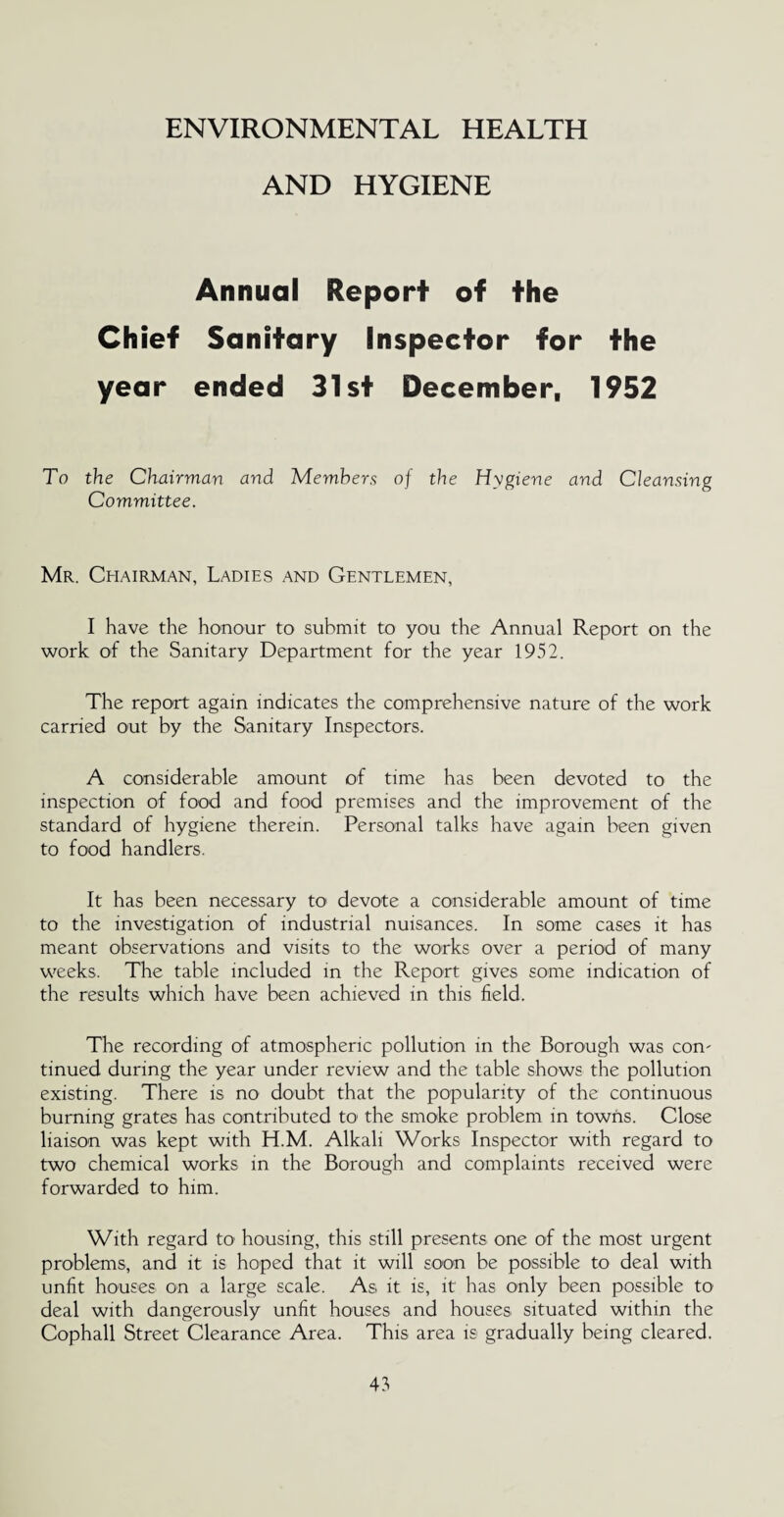 ENVIRONMENTAL HEALTH AND HYGIENE Annual Report of the Chief Sanitary Inspector for the year ended 31st December, 1952 To the Chairman and Members Committee. of the Hygiene and Cleansing Mr. Chairman, Ladies and Gentlemen, I have the honour to submit to you the Annual Report on the work of the Sanitary Department for the year 1952. The report again indicates the comprehensive nature of the work carried out by the Sanitary Inspectors. A considerable amount of time has been devoted to the inspection of food and food premises and the improvement of the standard of hygiene therein. Personal talks have again been given to food handlers. It has been necessary to devote a considerable amount of time to the investigation of industrial nuisances. In some cases it has meant observations and visits to the works over a period of many weeks. The table included in the Report gives some indication of the results which have been achieved in this field. The recording of atmospheric pollution in the Borough was com tinued during the year under review and the table shows the pollution existing. There is no doubt that the popularity of the continuous burning grates has contributed to the smoke problem in towns. Close liaison was kept with H.M. Alkali Works Inspector with regard to two chemical works in the Borough and complaints received were forwarded to him. With regard to' housing, this still presents one of the most urgent problems, and it is hoped that it will soon be possible to deal with unfit houses on a large scale. As it is, it has only been possible to deal with dangerously unfit houses and houses situated within the Cophall Street Clearance Area. This area is gradually being cleared.