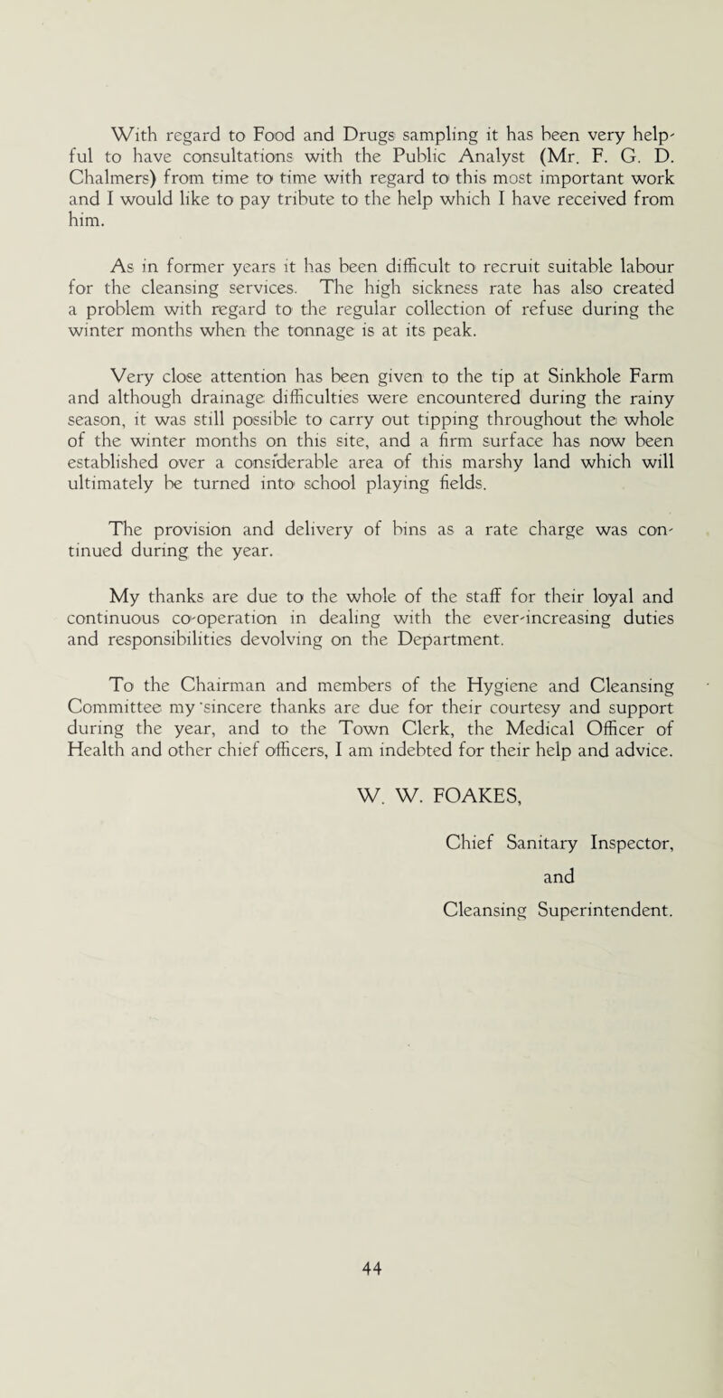 With regard to Food and Drugs sampling it has been very help¬ ful to have consultations with the Public Analyst (Mr. F. G. D. Chalmers) from time to time with regard to this most important work and I would like to pay tribute to the help which I have received from him. As in former years it has been difficult to recruit suitable labour for the cleansing services. The high sickness rate has also created a problem with regard to' the regular collection of refuse during the winter months when the tonnage is at its peak. Very close attention has been given to the tip at Sinkhole Farm and although drainage difficulties were encountered during the rainy season, it was still possible to carry out tipping throughout the whole of the winter months on this site, and a firm surface has now been established over a considerable area of this marshy land which will ultimately be turned into school playing fields. The provision and delivery of bins as a rate charge was con¬ tinued during the year. My thanks are due to the whole of the staff for their loyal and continuous co-operation in dealing with the ever-increasing duties and responsibilities devolving on the Department. To the Chairman and members of the Hygiene and Cleansing Committee my 'sincere thanks are due for their courtesy and support during the year, and to the Town Clerk, the Medical Officer of Health and other chief officers, I am indebted for their help and advice. W. W. FOAKES, Chief Sanitary Inspector, and Cleansing Superintendent.