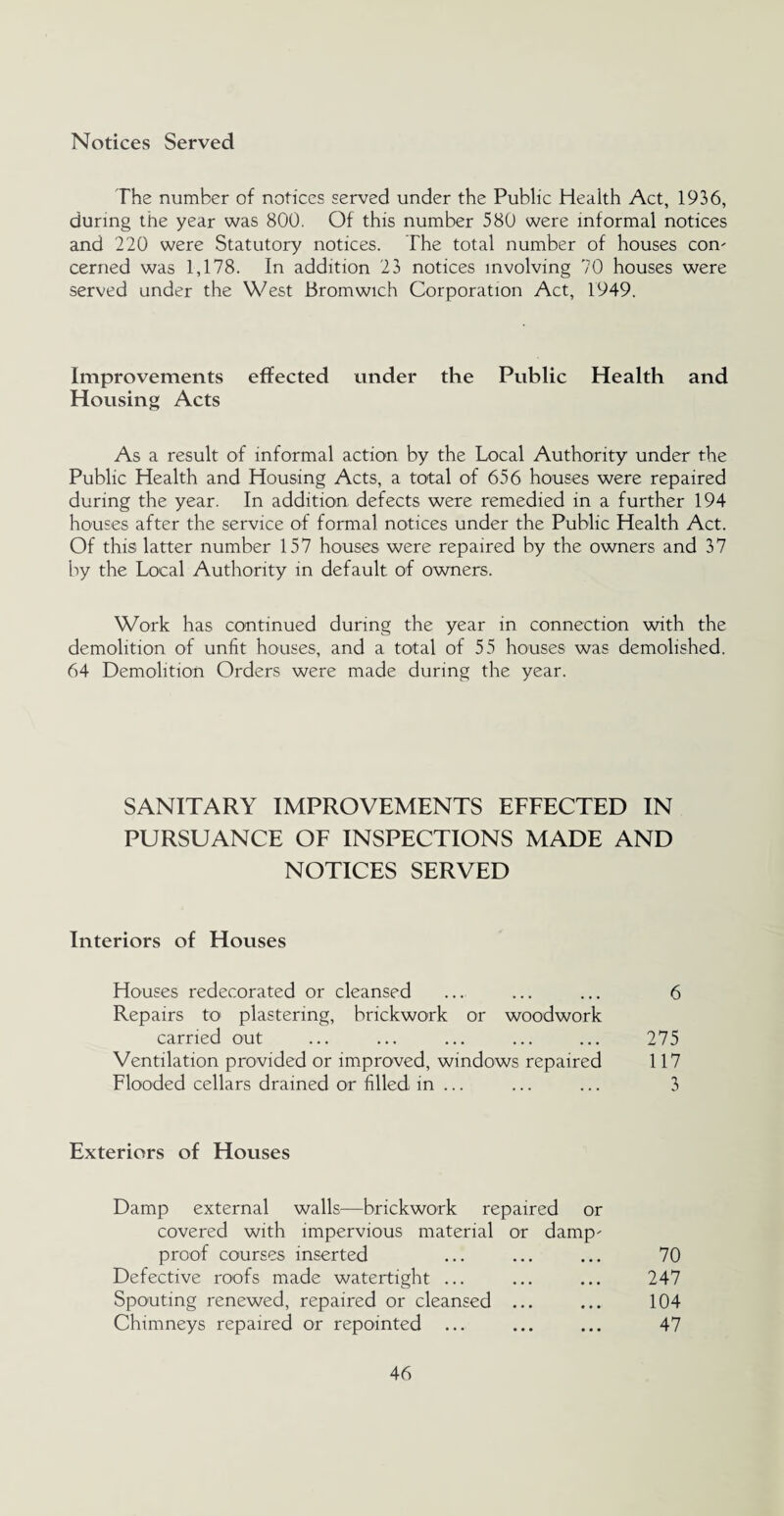Notices Served The number of notices served under the Public Health Act, 1936, during the year was 800. Of this number 580 were informal notices and 220 were Statutory notices. The total number of houses com cerned was 1,178. In addition 23 notices involving 70 houses were served under the West Bromwich Corporation Act, 1949. Improvements effected under the Public Health and Housing Acts As a result of informal action by the Local Authority under the Public Health and Housing Acts, a total of 656 houses were repaired during the year. In addition defects were remedied in a further 194 houses after the service of formal notices under the Public Health Act. Of this latter number 157 houses were repaired by the owners and 37 by the Local Authority in default of owners. Work has continued during the year in connection with the demolition of unfit houses, and a total of 55 houses was demolished. 64 Demolition Orders were made during the year. SANITARY IMPROVEMENTS EFFECTED IN PURSUANCE OF INSPECTIONS MADE AND NOTICES SERVED Interiors of Houses Houses redecorated or cleansed ... ... ... 6 Repairs to plastering, brickwork or woodwork carried out ... ... ... ... ... 275 Ventilation provided or improved, windows repaired 117 Flooded cellars drained or filled in ... ... ... 3 Exteriors of Houses Damp external walls—brickwork repaired or covered with impervious material or damp- proof courses inserted ... ... ... 70 Defective roofs made watertight ... ... ... 247 Spouting renewed, repaired or cleansed ... ... 104 Chimneys repaired or repointed ... ... ... 47