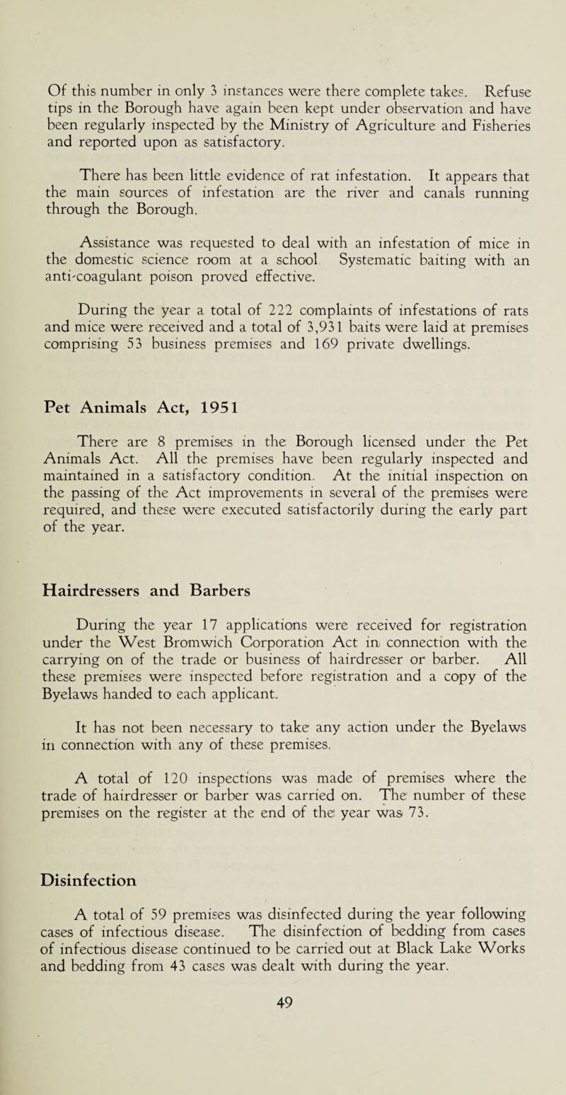 Of this number in only 3 instances were there complete takes. Refuse tips in the Borough have again been kept under observation and have been regularly inspected by the Ministry of Agriculture and Fisheries and reported upon as satisfactory. There has been little evidence of rat infestation. It appears that the main sources of infestation are the river and canals running through the Borough. Assistance was requested to deal with an infestation of mice in the domestic science room at a school Systematic baiting with an anticoagulant poison proved effective. During the year a total of 222 complaints of infestations of rats and mice were received and a total of 3,931 baits were laid at premises comprising 53 business premises and 169 private dwellings. Pet Animals Act, 1951 There are 8 premises in the Borough licensed under the Pet Animals Act. All the premises have been regularly inspected and maintained in a satisfactory condition. At the initial inspection on the passing of the Act improvements in several of the premises were required, and these were executed satisfactorily during the early part of the year. Hairdressers and Barbers During the year 17 applications were received for registration under the West Bromwich Corporation Act in, connection with the carrying on of the trade or business of hairdresser or barber. All these premises were inspected before registration and a copy of the Byelaws handed to each applicant. It has not been necessary to take any action under the Byelaws in connection with any of these premises. A total of 120 inspections was made of premises where the trade of hairdresser or barber was carried on. The number of these premises on the register at the end of the year was 73. Disinfection A total of 59 premises was disinfected during the year following cases of infectious disease. The disinfection of bedding from cases of infectious disease continued to be carried out at Black Lake Works and bedding from 43 cases was dealt with during the year.