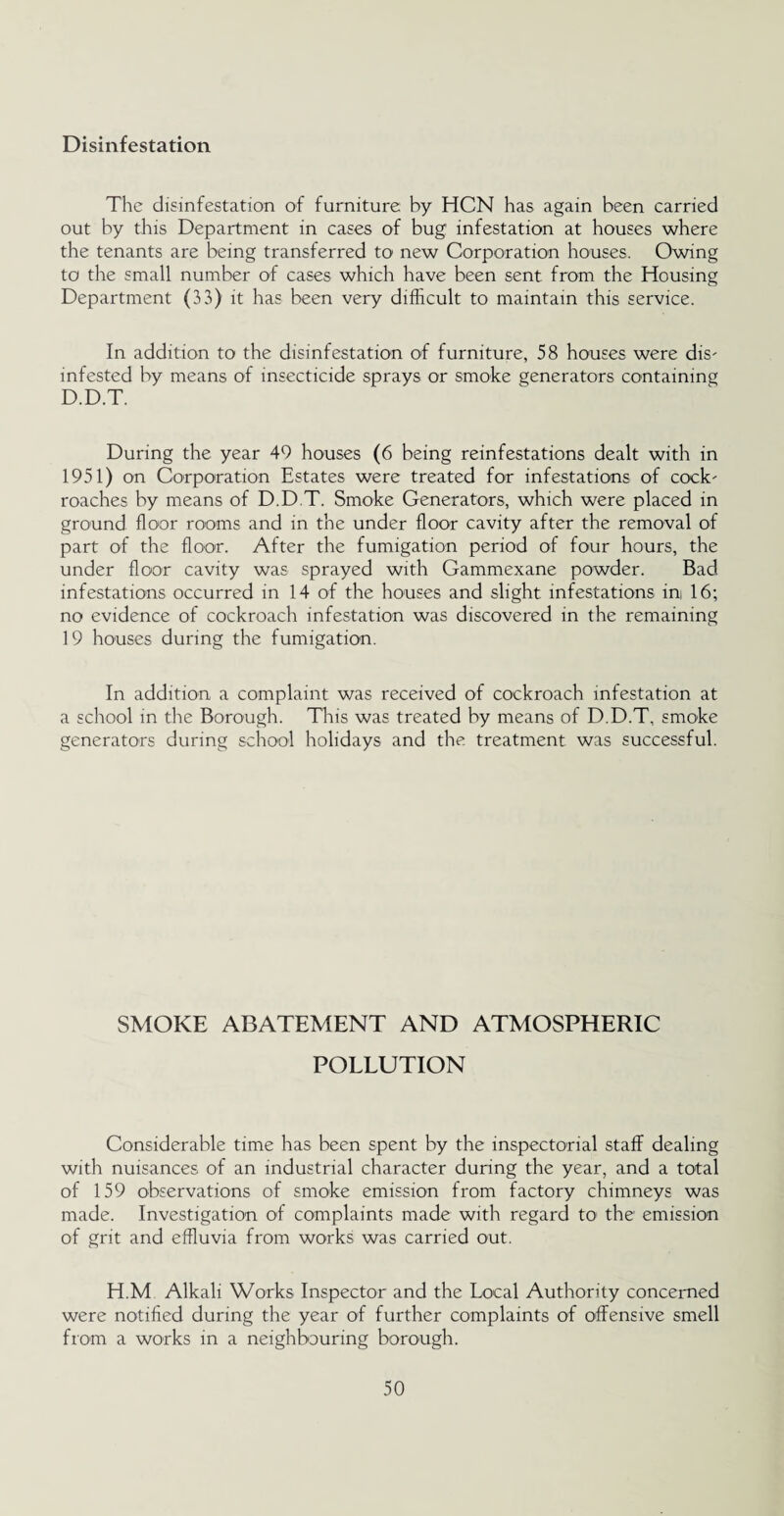 Disinfestation The disinfestation of furniture by HCN has again been carried out by this Department in cases of bug infestation at houses where the tenants are being transferred to new Corporation houses. Owing to the small number of cases which have been sent from the Housing Department (33) it has been very difficult to maintain this service. In addition to the disinfestation of furniture, 58 houses were dis- infested by means of insecticide sprays or smoke generators containing D.D.T. During the year 49 houses (6 being reinfestations dealt with in 1951) on Corporation Estates were treated for infestations of cock' roaches by means of D.D.T. Smoke Generators, which were placed in ground floor rooms and in the under floor cavity after the removal of part of the floor. After the fumigation period of four hours, the under floor cavity was sprayed with Gammexane powder. Bad infestations occurred in 14 of the houses and slight infestations ini 16; no evidence of cockroach infestation was discovered in the remaining 19 houses during the fumigation. In addition a complaint was received of cockroach infestation at a school in the Borough. This was treated by means of D.D.T, smoke generators during school holidays and the treatment was successful. SMOKE ABATEMENT AND ATMOSPHERIC POLLUTION Considerable time has been spent by the inspectorial staff dealing with nuisances of an industrial character during the year, and a total of 159 observations of smoke emission from factory chimneys was made. Investigation of complaints made with regard to the emission of grit and effluvia from works was carried out. H.M Alkali Works Inspector and the Local Authority concerned were notified during the year of further complaints of offensive smell from a works in a neighbouring borough.