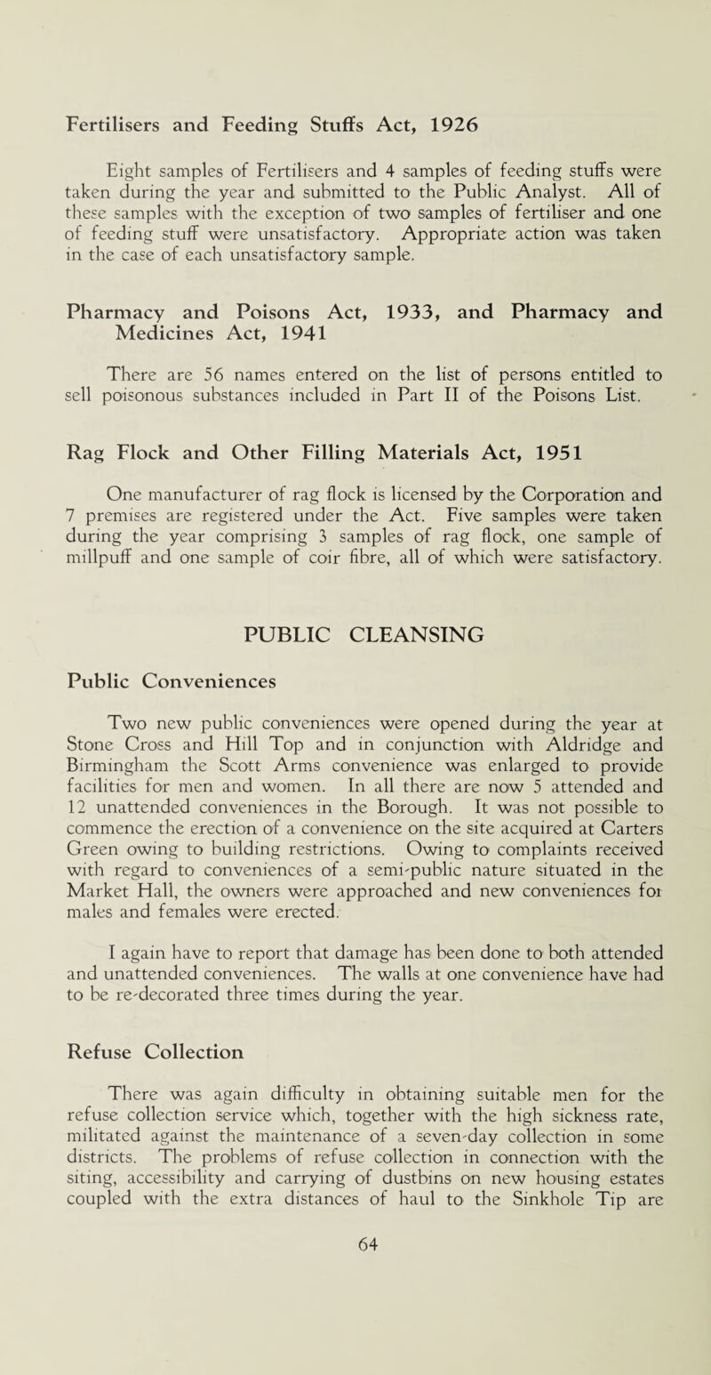 Fertilisers and Feeding Stuffs Act, 1926 Eight samples of Fertilisers and 4 samples of feeding stuffs were taken during the year and submitted to the Public Analyst. All of these samples with the exception of two samples of fertiliser and one of feeding stuff were unsatisfactory. Appropriate action was taken in the case of each unsatisfactory sample. Pharmacy and Poisons Act, 1933, and Pharmacy and Medicines Act, 1941 There are 56 names entered on the list of persons entitled to sell poisonous substances included in Part II of the Poisons List. Rag Flock and Other Filling Materials Act, 1951 One manufacturer of rag flock is licensed by the Corporation and 7 premises are registered under the Act. Five samples were taken during the year comprising 3 samples of rag flock, one sample of millpuff and one sample of coir fibre, all of which were satisfactory. PUBLIC CLEANSING Public Conveniences Two new public conveniences were opened during the year at Stone Cross and Hill Top and in conjunction with Aldridge and Birmingham the Scott Arms convenience was enlarged to provide facilities for men and women. In all there are now 5 attended and 12 unattended conveniences in the Borough. It was not possible to commence the erection of a convenience on the site acquired at Carters Green owing to building restrictions. Owing to complaints received with regard to conveniences of a semi'public nature situated in the Market Hall, the owners were approached and new conveniences for males and females were erected. I again have to report that damage has been done to both attended and unattended conveniences. The walls at one convenience have had to be redecorated three times during the year. Refuse Collection There was again difficulty in obtaining suitable men for the refuse collection service which, together with the high sickness rate, militated against the maintenance of a sevenday collection in some districts. The problems of refuse collection in connection with the siting, accessibility and carrying of dustbins on new housing estates coupled with the extra distances of haul to the Sinkhole Tip are