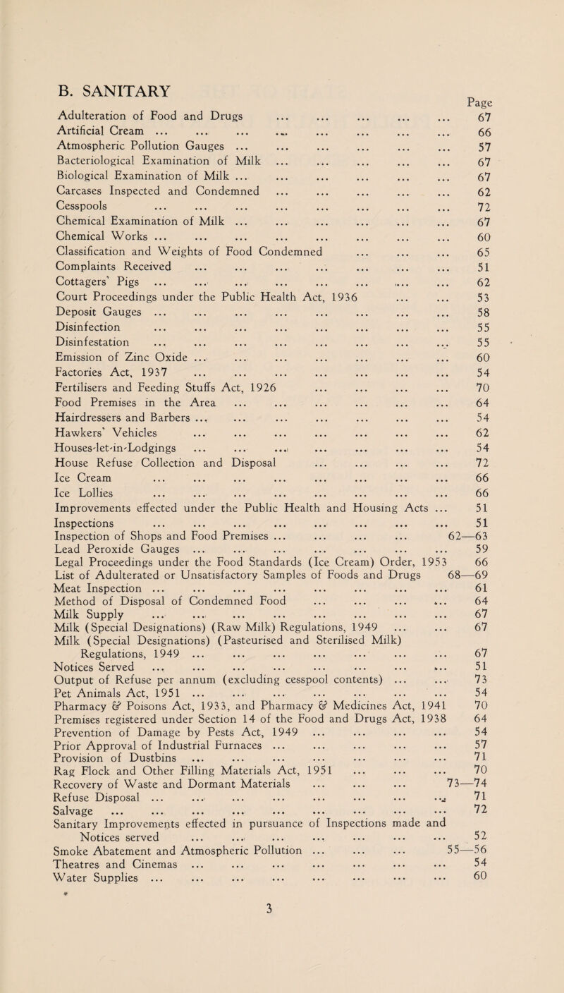 B. SANITARY Adulteration of Food and Drugs • • • Page 67 Artificial Cream ... • • • ... 66 Atmospheric Pollution Gauges ... • • • • • • 57 Bacteriological Examination of Milk • • • 67 Biological Examination of Milk ... • • • ... 67 Carcases Inspected and Condemned • • • • • • 62 Cesspools • • • • • • 72 Chemical Examination of Milk ... • • • • • • 67 Chemical Works ... • • • • • • 60 Classification and Weights of Food Condemned • • • • • • 65 Complaints Received , , , • • • 51 Cottagers’ Pigs i« • • • • • 62 Court Proceedings under the Public Health Act, 1936 • • • • • • 53 Deposit Gauges ... • • • • • • 58 Disinfection • • • • • • 55 Disinfestation • • • • • • 55 Emission of Zinc Oxide ... • • • • • • 60 Factories Act, 1937 • • • • • • 54 Fertilisers and Feeding Stuffs Act, 1926 • • • 70 Food Premises in the Area • • • • • • 64 Hairdressers and Barbers ... • • • • • • 54 Hawkers’ Vehicles • • • • • • 62 Housesdet'in'Lodgings ... ... ...i • • • • . • 54 House Refuse Collection and Disposal • • • • • • 72 Ice Cream ... ... ... ... ... • • • • • • 66 Ice Lollies • • • • • • 66 Improvements effected under the Public Health and Housing Acts ... 51 Inspections • • • • • • 51 Inspection of Shops and Food Premises ... • • • 62- —63 Lead Peroxide Gauges • • • • • • 59 Legal Proceedings under the Food Standards (Ice Cream) Order, 1953 66 List of Adulterated or Unsatisfactory Samples of Foods and Drugs 68- —69 Meat Inspection ... • • • • • • 61 Method of Disposal of Condemned Food • • • <• • • 64 Milk Supply • • • • • • 67 Milk (Special Designations) (Raw Milk) Regulations, 1949 • • • • • • 67 Milk (Special Designations) (Pasteurised and Sterilised Milk) Regulations, 1949 ... 67 Notices Served • • • to • • 51 Output of Refuse per annum (excluding cesspool contents) • • • • • • 73 Pet Animals Act, 1951 ... • • • • • • 54 Pharmacy Poisons Act, 1933, and Pharmacy 6s? Medicines Act, 1941 70 Premises registered under Section 14 of the Food and Drugs Act, 1938 64 Prevention of Damage by Pests Act, 1949 • • • • • • 54 Prior Approval of Industrial Furnaces ... • • • • • • 57 Provision of Dustbins • • • • • • 71 Rag Flock and Other Filling Materials Act, 1951 • • • • • . 70 Recovery of Waste and Dormant Materials • • • 73- -74 Refuse Disposal ... • • • • • • 71 Salvage ... ... ... ... ••• ••• ••• ... • • • 72 Sanitary Improvements effected in pursuance of Inspections made and 52 Notices served • • . • • • Smoke Abatement and Atmospheric Pollution ... • • • 55- -56 Theatres and Cinemas • • • • • • 54 Water Supplies • • • • • • 60