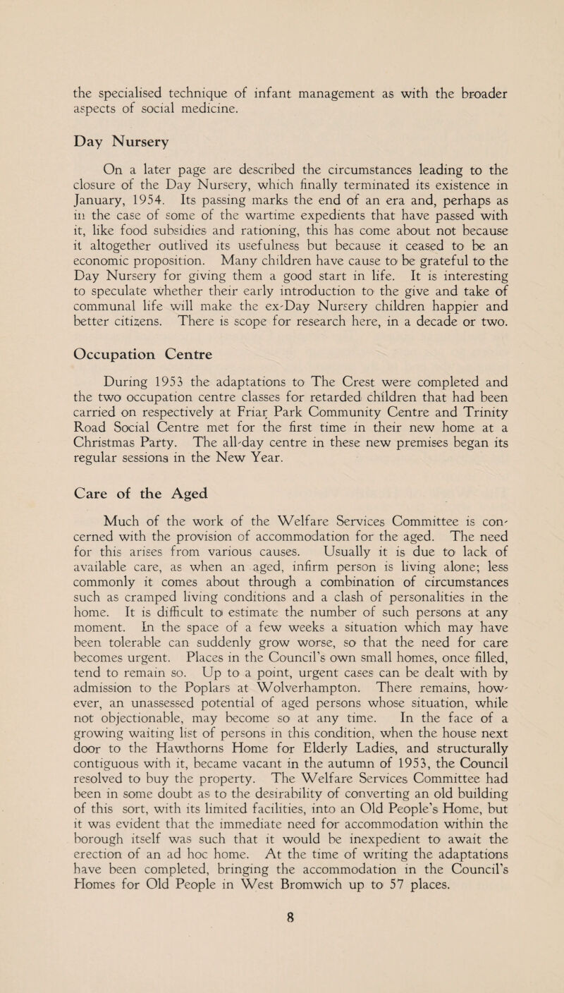 the specialised technique of infant management as with the broader aspects of social medicine. Day Nursery On a later page are described the circumstances leading to the closure of the Day Nursery, which finally terminated its existence in January, 1954. Its passing marks the end of an era and, perhaps as in the case of some of the wartime expedients that have passed with it, like food subsidies and rationing, this has come about not because it altogether outlived its usefulness but because it ceased to be an economic proposition. Many children have cause to1 be grateful to the Day Nursery for giving them a good start in life. It is interesting to speculate whether their early introduction to the give and take of communal life will make the ex-Day Nursery children happier and better citizens. There is scope for research here, in a decade or two. Occupation Centre During 1953 the adaptations to The Crest were completed and the two occupation centre classes for retarded children that had been carried on respectively at Friar Park Community Centre and Trinity Road Social Centre met for the first time in their new home at a Christmas Party. The all-day centre in these new premises began its regular sessions in the New Year. Care of the Aged Much of the work of the Welfare Services Committee is con¬ cerned with the provision of accommodation for the aged. The need for this arises from various causes. Usually it is due to lack of available care, as when an aged, infirm person is living alone; less commonly it comes about through a combination of circumstances such as cramped living conditions and a clash of personalities in the home. It is difficult to estimate the number of such persons at any moment. In the space of a few weeks a situation which may have been tolerable can suddenly grow worse, so that the need for care becomes urgent. Places in the Council’s own small homes, once filled, tend to remain so. Up to a point, urgent cases can be dealt with by admission to the Poplars at Wolverhampton. There remains, how¬ ever, an unassessed potential of aged persons whose situation, while not objectionable, may become so1 at any time. In the face of a growing waiting list of persons in this condition, when the house next door to the Hawthorns Home for Elderly Ladies, and structurally contiguous with it, became vacant in the autumn of 1953, the Council resolved to buy the property. The Welfare Services Committee had been in some doubt as to the desirability of converting an old building of this sort, with its limited facilities, into an Old People’s Home, but it was evident that the immediate need for accommodation within the borough itself was such that it would be inexpedient to await the erection of an ad hoc home. At the time of writing the adaptations have been completed, bringing the accommodation in the Council’s Flomes for Old People in West Bromwich up to 57 places.