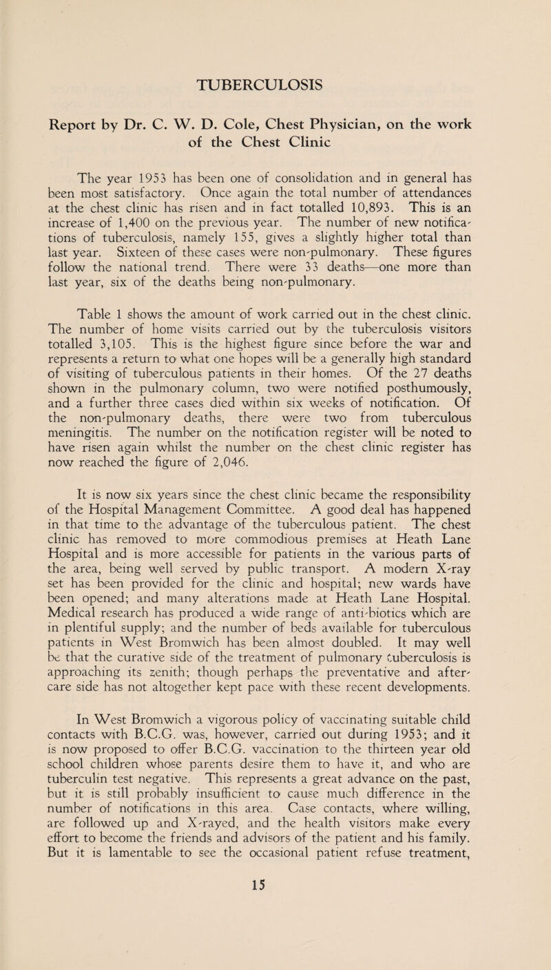 TUBERCULOSIS Report by Dr, C. W, D. Cole, Chest Physician, on the work of the Chest Clinic The year 1953 has been one of consolidation and in general has been most satisfactory. Once again the total number of attendances at the chest clinic has risen and in fact totalled 10,893. This is an increase of 1,400 on the previous year. The number of new notifica¬ tions of tuberculosis, namely 155, gives a slightly higher total than last year. Sixteen of these cases were non-pulmonary. These figures follow the national trend. There were 33 deaths—one more than last year, six of the deaths being non-pulmonary. Table 1 shows the amount of work carried out in the chest clinic. The number of home visits carried out by the tuberculosis visitors totalled 3,105. This is the highest figure since before the war and represents a return to what one hopes will be a generally high standard of visiting of tuberculous patients in their homes. Of the 27 deaths shown in the pulmonary column, two were notified posthumously, and a further three cases died within six weeks of notification. Of the non-pulmonary deaths, there were two from tuberculous meningitis. The number on the notification register will be noted to have risen again whilst the number on the chest clinic register has now reached the figure of 2,046. It is now six years since the chest clinic became the responsibility of the Hospital Management Committee. A good deal has happened in that time to the advantage of the tuberculous patient. The chest clinic has removed to more commodious premises at Heath Lane Hospital and is more accessible for patients in the various parts of the area, being well served by public transport. A modern X-ray set has been provided for the clinic and hospital; new wards have been opened; and many alterations made at Heath Lane Hospital. Medical research has produced a wide range of anti-biotics which are in plentiful supply; and the number of beds available for tuberculous patients in West Bromwich has been almost doubled. It may well be that the curative side of the treatment of pulmonary tuberculosis is approaching its zenith; though perhaps the preventative and after¬ care side has not altogether kept pace with these recent developments. In West Bromwich a vigorous policy of vaccinating suitable child contacts with B.C.G. was, however, carried out during 1953; and it is now proposed to offer B.C.G. vaccination to the thirteen year old school children whose parents desire them to have it, and who are tuberculin test negative. This represents a great advance on the past, but it is still probably insufficient to cause much difference in the number of notifications in this area. Case contacts, where willing, are followed up and X-rayed, and the health visitors make every effort to become the friends and advisors of the patient and his family. But it is lamentable to see the occasional patient refuse treatment,