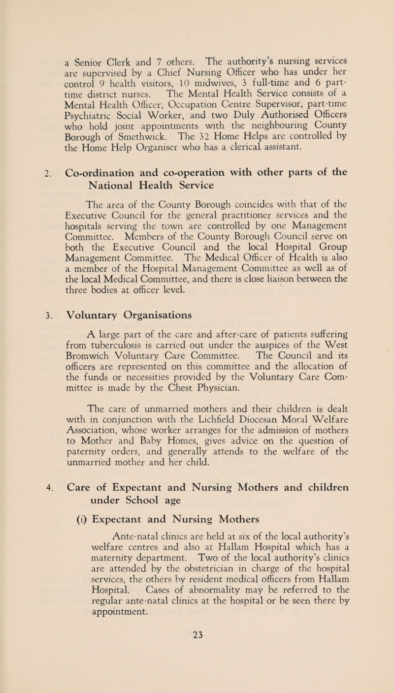a Senior Clerk and 7 others. The authority's nursing services are supervised by a Chief Nursing Officer who has under her control 9 health visitors, 10 midwives, 3 fulbtime and 6 part' time district nurses. The Mental Health Service consists of a Mental Health Officer, Occupation Centre Supervisor, part-time Psychiatric Social Worker, and two Duly Authorised Officers who hold joint appointments with the neighbouring County Borough of Smethwick. The 32 Home Helps are controlled by the Home Help Organiser who1 has a clerical assistant. 2. Co-ordination and co-operation with other parts of the National Health Service The area of the County Borough coincides with that of the Executive Council for the general practitioner services and the hospitals serving the town are controlled by one Management Committee. Members of the County Borough Council serve on both the Executive Council and the local Hospital Group Management Committee. The Medical Officer of Health is also a member of the Hospital Management Committee as well as of the local Medical Committee, and there is close liaison between the three bodies at officer level. 3. Voluntary Organisations A large part of the care and after-care of patients suffering from tuberculosis is carried out under the auspices of the West Bromwich Voluntary Care Committee. The Council and its officers are represented on this committee and the allocation of the funds or necessities provided by the Voluntary Care Com¬ mittee is made by the Chest Physician. The care of unmarried mothers and their children is dealt with in conjunction with the Lichfield Diocesan Moral Welfare Association, whose worker arranges for the admission of mothers to Mother and Baby Homes, gives advice on the question of paternity orders, and generally attends to the welfare of the unmarried mother and her child. 4. Care of Expectant and Nursing Mothers and children under School age (i) Expectant and Nursing Mothers Ante-natal clinics are held at six of the local authority’s welfare centres and also at Hallam Hospital which has a maternity department. Two of the local authority’s clinics are attended by the obstetrician in charge of the hospital services, the others by resident medical officers from Hallam Hospital. Cases of abnormality may be referred to the regular ante-natal clinics at the hospital or be seen there by appointment.