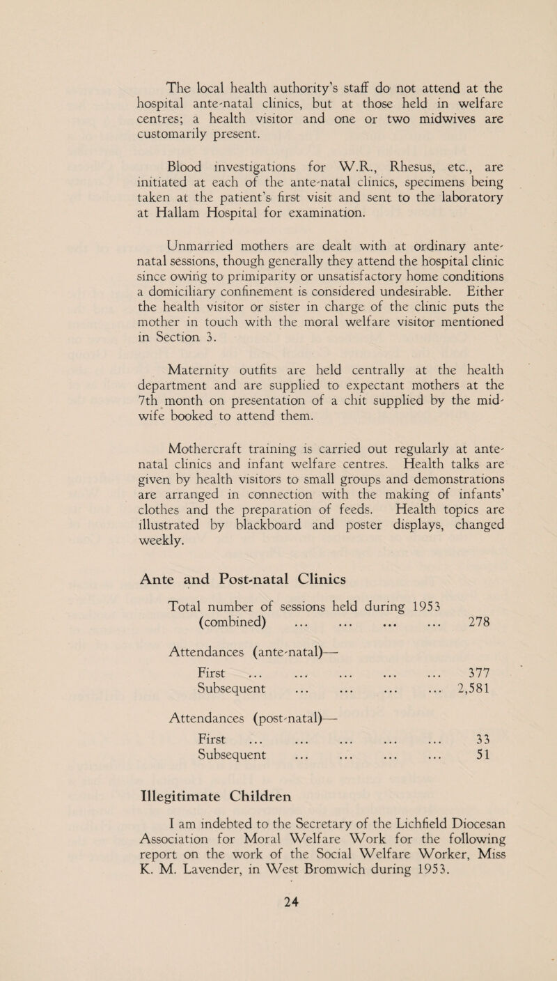 The local health authority’s staff do not attend at the hospital ante-natal clinics, but at those held in welfare centres; a health visitor and one or two mid wives are customarily present. Blood investigations for W.R., Rhesus, etc., are initiated at each of the ante-natal clinics, specimens being taken at the patient’s first visit and sent to the laboratory at Hallam Hospital for examination. Unmarried mothers are dealt with at ordinary ante¬ natal sessions, though generally they attend the hospital clinic since owing t0! primiparity or unsatisfactory home conditions a domiciliary confinement is considered undesirable. Either the health visitor or sister in charge of the clinic puts the mother in touch with the moral welfare visitor mentioned in Section 3. Maternity outfits are held centrally at the health department and are supplied to expectant mothers at the 7th month on presentation of a chit supplied by the mid¬ wife booked to attend them. Mothercraft training is carried out regularly at ante¬ natal clinics and infant welfare centres. Health talks are given by health visitors to small groups and demonstrations are arranged in connection with the making of infants’ clothes and the preparation of feeds. Health topics are illustrated by blackboard and poster displays, changed weekly. Ante and Post-natal Clinics Total number of sessions held during 1953 (combined) ... ... ... ... 278 Attendances (ante-natal)— First Subsequent 377 2,581 Attendances (post-natal)— First Subsequent 33 51 Illegitimate Children I am indebted to the Secretary of the Fichfield Diocesan Association for Moral Welfare Work for the following report on the work of the Social Welfare Worker, Miss K. M. Favender, in West Bromwich during 1953.