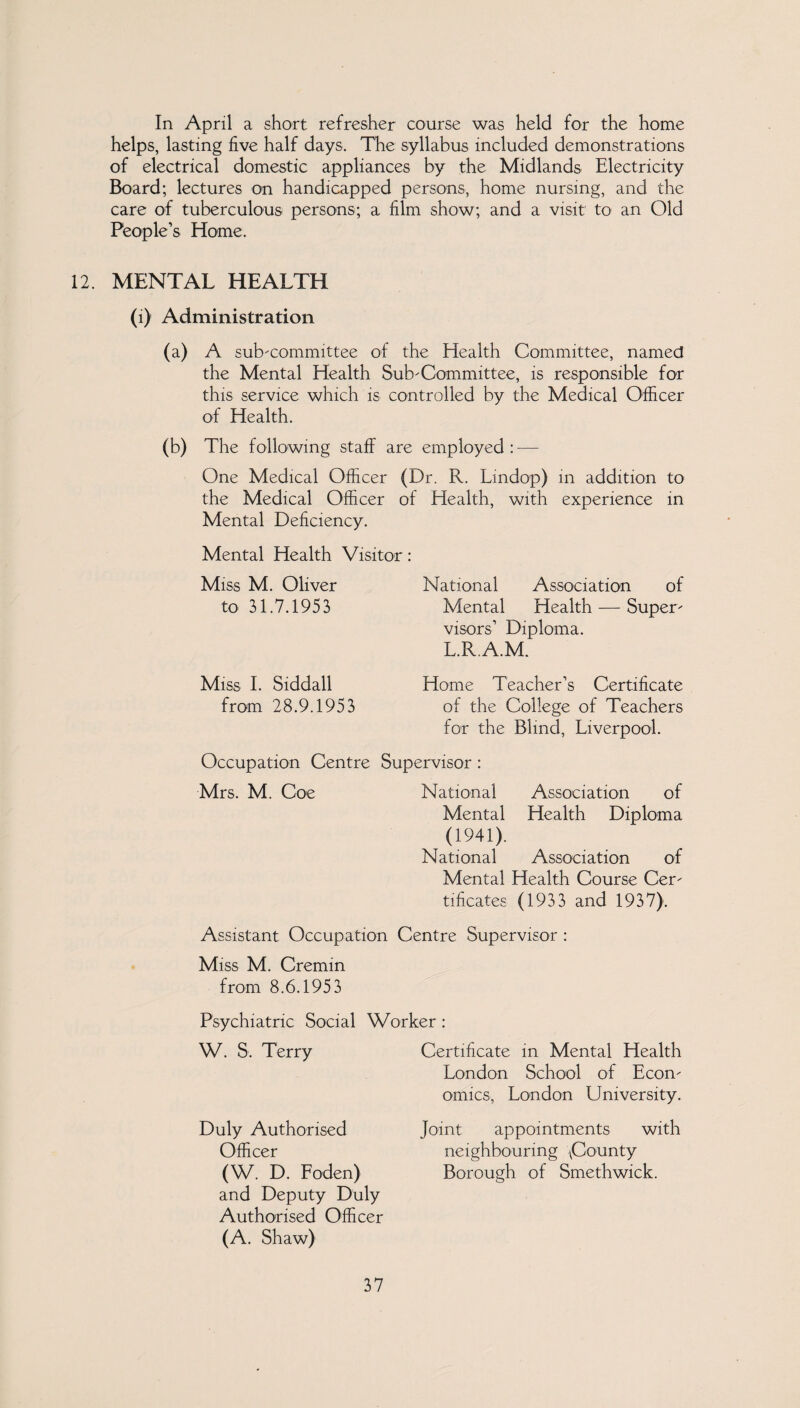 In April a short refresher course was held for the home helps, lasting five half days. The syllabus included demonstrations of electrical domestic appliances by the Midlands Electricity Board; lectures on handicapped persons, home nursing, and the care of tuberculous persons; a film show; and a visit to an Old People’s Home. 12. MENTAL HEALTH (i) Administration (a) A subcommittee of the Health Committee, named the Mental Health Sub-Committee, is responsible for this service which is controlled by the Medical Officer of Health. (b) The following staff are employed : — One Medical Officer (Dr. R. Lmdop) in addition to the Medical Officer of Health, with experience in Mental Deficiency. Mental Health Visitor: Miss M. Oliver to 31.7.1953 National Association of Mental Health — Super¬ visors’ Diploma. L.R.A.M. Miss I. Siddall Home Teacher’s Certificate from 28.9.1953 of the College of Teachers for the Blind, Liverpool. Occupation Centre Supervisor : Mrs. M. Coe National Association of Mental Health Diploma (1941). National Association of Mental Health Course Cer¬ tificates (1933 and 1937). Assistant Occupation Centre Supervisor : Miss M. Cremin from 8.6.1953 Psychiatric Social Worker : W. S. Terry Certificate in Mental Health London School of Econ¬ omics, London University. Duly Authorised Officer (W. D. Loden) and Deputy Duly Authorised Officer (A. Shaw) Joint appointments with neighbouring ACounty Borough of Smethwick.