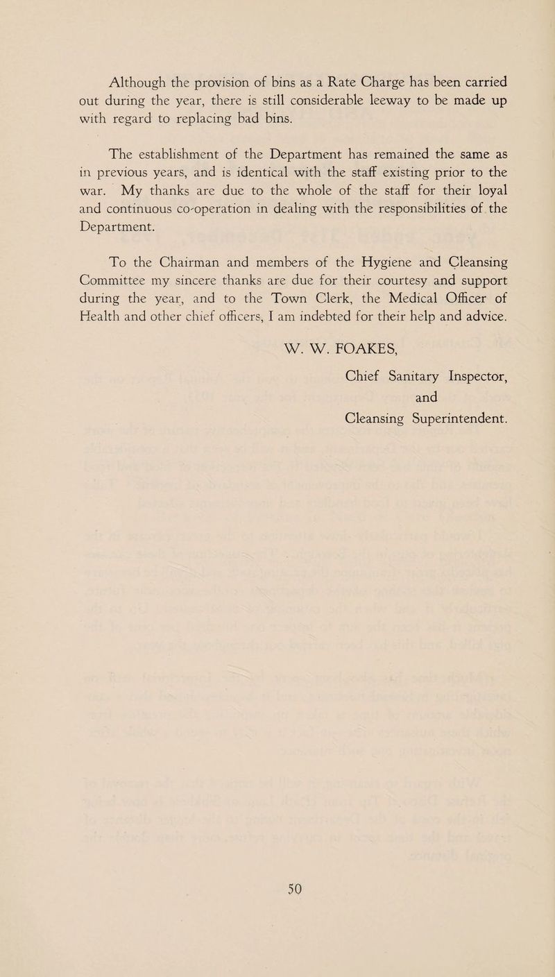 Although the provision of bins as a Rate Charge has been carried out during the year, there is still considerable leeway to be made up with regard to replacing bad bins. The establishment of the Department has remained the same as in previous years, and is identical with the staff existing prior to the war. My thanks are due to the whole of the staff for their loyal and continuous co-operation in dealing with the responsibilities of the Department. To the Chairman and members of the Hygiene and Cleansing Committee my sincere thanks are due for their courtesy and support during the year, and to the Town Clerk, the Medical Officer of Health and other chief officers, I am indebted for their help and advice. W. W. FOAKES, Chief Sanitary Inspector, and Cleansing Superintendent.