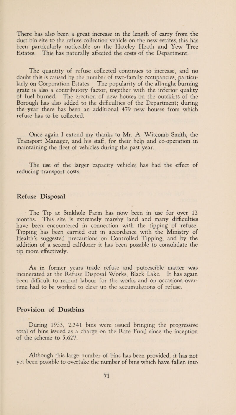 There has also been a great increase in the length of carry from the dust bin site to the refuse collection vehicle on the new estates, this has been particularly noticeable on the Hateley Heath and Yew Tree Estates, This has naturally affected the costs of the Department. The quantity of refuse collected continues to increase, and no doubt this is caused by the number of two-family occupancies, particu- larly on Corporation Estates. The popularity of the all-night burning grate is also a contributory factor, together with the inferior quality of fuel burned. The erection of new houses on the outskirts of the Borough has also added to the difficulties of the Department; during the year there has been an additional 479 new houses from which refuse has to be collected. Once again I extend my thanks to Mr. A. Witcomb Smith, the Transport Manager, and his staff, for their help and co-operation in maintaining the fleet of vehicles during the past year. The use of the larger capacity vehicles has had the effect of reducing transport costs. Refuse Disposal The Tip at Sinkhole Farm has now been in use for over 12 months. This site is extremely marshy land and many difficulties have been encountered in connection with the tipping of refuse. Tipping has been carried out in accordance with the Ministry of Health’s suggested precautions on Controlled Tipping, and by the addition of a second calfdo2;er it has been possible to consolidate the tip more effectively. As in former years trade refuse and putrescible matter was incinerated at the Refuse Disposal Works, Black Lake. It has again been difficult to recruit labour for the works and on occasions over¬ time had to be worked to clear up the accumulations of refuse. Provision of Dustbins During 1953, 2,341 bins were issued bringing the progressive total of bins issued as a charge on the Rate Fund since the inception of the scheme to 5,627. Although this large number of bins has been provided, it has not yet been possible to overtake the number of bins which have fallen into