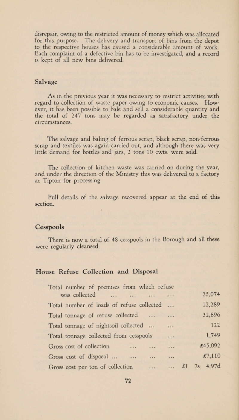 disrepair, owing to the restricted amount of money which was allocated for this purpose. The delivery and transport of bins from the depot to the respective houses has caused a considerable amount of work. Each complaint of a defective bin has to be investigated, and a record is kept of all new bins delivered. Salvage As in the previous year it was necessary to restrict activities with regard to collection of waste paper owing to economic causes. How' ever, it has been possible to bale and sell a considerable quantity and the total of 247 tons may be regarded as satisfactory under the circumstances. The salvage and baling of ferrous scrap, black scrap, nonTerrous scrap and textiles was again carried out, and although there was very little demand for bottles and jars, 2 tons 10 cwts. were sold. The collection of kitchen waste was carried on during the year, and under the direction of the Ministry this was delivered to a factory ai Tipton for processing. Full details of the salvage recovered appear at the end of this section. Cesspools There is now a total of 48 cesspools in the Borough and all these were regularly cleansed. House Refuse Collection and Disposal Total number of premises from which refuse was collected 25,074 Total number of loads of refuse collected ... 12,289 Total tonnage of refuse collected 32,896 Total tonnage of nightsoil collected ... 122 Total tonnage collected from cesspools 1,749 Gross cost of collection £45,092 Gross cost of disposal ... £7,110 Gross cost per ton of collection £1 7s 4.97d