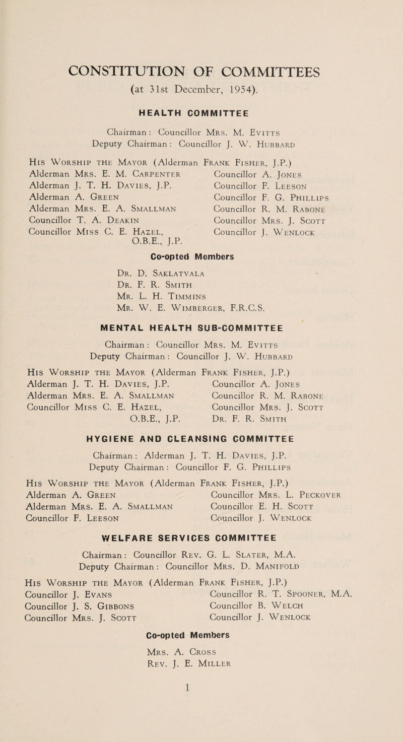 CONSTITUTION OF COMMITTEES (at 31st December, 1954). HEALTH COMMITTEE Chairman : Councillor Mrs. M. Evitts Deputy Chairman : Councillor J. W. Hubbard His Worship the Mayor (Alderman Frank Fisher, J.P.) Alderman Mrs. E. M. Carpenter Alderman J. T. H. Davies, J.P. Alderman A. Green Alderman Mrs. E. A. Smallman Councillor T. A. Deakin Councillor Miss C. E. Hazel, O.B.E., J.P. Co-opted Members Councillor A. Jones Councillor F. Leeson Councillor F. G. Phillips Councillor R. M. Rabone Councillor Mrs. J. Scott Councillor J. Wenlock Dr. D. Saklatvala Dr. F. R. Smith Mr. L. H. Timmins Mr. W. E. Wimberger, F.R.C.S. MENTAL HEALTH SUB-COMMITTEE Chairman : Councillor Mrs. M. Evitts Deputy Chairman : Councillor J. W. Hubbard His Worship the Mayor (Alderman Frank Fisher, J.P.) Alderman J. T. H. Davies, J.P. Councillor A. Jones Alderman Mrs. E. A. Smallman Councillor R. M. Rabone Councillor Miss C. E. Hazel, Councillor Mrs. J. Scott O.B.E., J.P. Dr. F. R. Smith HYGIENE AND CLEANSING COMMITTEE Chairman : Alderman J. T. H. Davies, J.P. Deputy Chairman : Councillor F. G. Phillips His Worship the Mayor (Alderman Frank Fisher, J.P.) Alderman A. Green Councillor Mrs. L. Peckover Alderman Mrs. E. A. Smallman Councillor E. H. Scott Councillor F. Leeson Councillor J. Wenlock WELFARE SERVICES COMMITTEE Chairman : Councillor Rev. G. L. Slater, M.A. Deputy Chairman : Councillor Mrs. D. Manifold His Worship the Mayor (Alderman Frank Fisher, J.P.) Councillor J. Evans Councillor R. T. Spooner, M.A. Councillor J. S. Gibbons Councillor B. Welch Councillor Mrs. J. Scott Councillor J. Wenlock Co-opted Members Mrs. A. Cross Rev. J. E. Miller