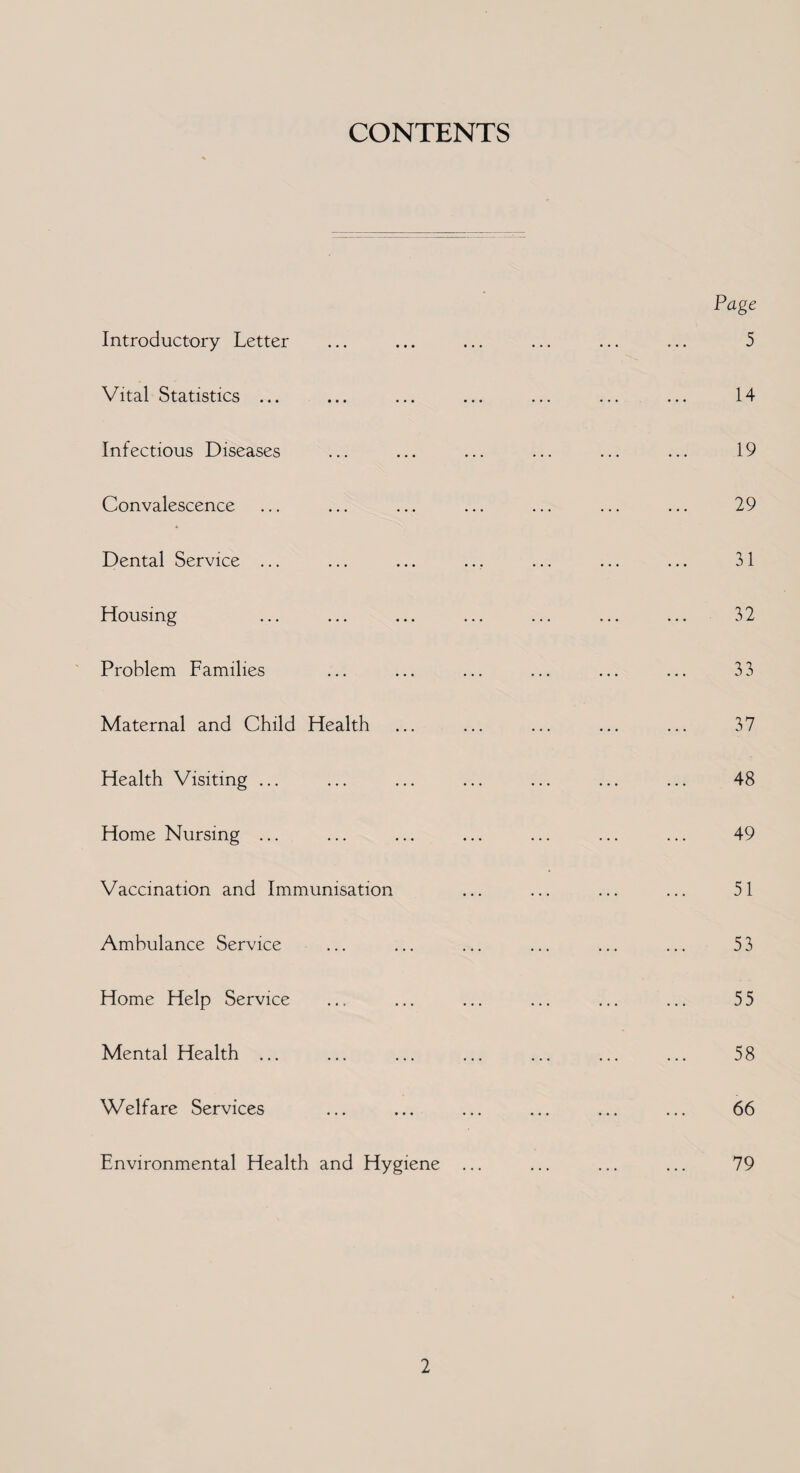 CONTENTS Introductory Letter Vital Statistics ... Infectious Diseases Convalescence Dental Service ... Housing Problem Families Maternal and Child Health Health Visiting ... Home Nursing ... Vaccination and Immunisation Ambulance Service Home Help Service Mental Health ... Welfare Services Environmental Health and Hygiene Page 5 14 19 29 31 32 33 37 48 49 51 53 55 58 66 79