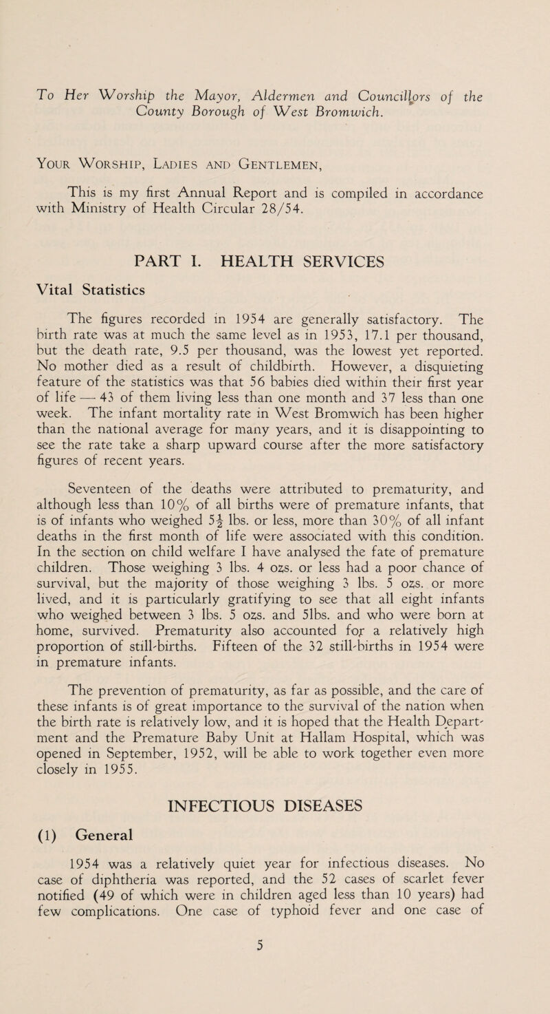 To Her Worship the Mayor, Aldermen and Councillors of the County Borough of West Bromwich. Your Worship, Ladies and Gentlemen, This is my first Annual Pceport and is compiled in accordance with Ministry of Health Circular 28/54. PART I. HEALTH SERVICES Vital Statistics The figures recorded m 1954 are generally satisfactory. The birth rate was at much the same level as in 1953, 17.1 per thousand, but the death rate, 9.5 per thousand, was the lowest yet reported. No mother died as a result of childbirth. However, a disquieting feature of the statistics was that 56 babies died within their first year of life —- 43 of them living less than one month and 37 less than one week. The infant mortality rate in West Bromwich has been higher than the national average for many years, and it is disappointing to see the rate take a sharp upward course after the more satisfactory figures of recent years. Seventeen of the deaths were attributed to prematurity, and although less than 10% of all births were of premature infants, that is of infants who weighed 5^ lbs. or less, more than 30% of all infant deaths in the first month of life were associated with this condition. In the section on child welfare I have analysed the fate of premature children. Those weighing 3 lbs. 4 oz,s. or less had a poor chance of survival, but the majority of those weighing 3 lbs. 5 ozs. or more lived, and it is particularly gratifying to see that all eight infants who weighed between 3 lbs. 5 ozs. and 5lbs. and who were born at home, survived. Prematurity also accounted fop a relatively high proportion of still-births. Fifteen of the 32 still-births in 1954 were in premature infants. The prevention of prematurity, as far as possible, and the care of these infants is of great importance to the survival of the nation when the birth rate is relatively low, and it is hoped that the Health Depart¬ ment and the Premature Baby Unit at Hallam Hospital, which was opened in September, 1952, will be able to work together even more closely in 1955. INFECTIOUS DISEASES (1) General 1954 was a relatively quiet year for infectious diseases. No case of diphtheria was reported, and the 52 cases of scarlet fever notified (49 of which were in children aged less than 10 years) had few complications. One case of typhoid fever and one case of