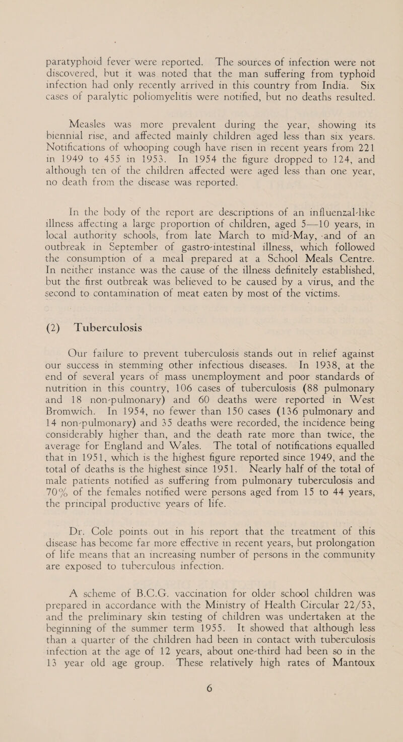 paratyphoid fever were reported. The sources of infection were not discovered, but it was noted that the man suffering from typhoid infection had only recently arrived in this country from India. Six cases of paralytic poliomyelitis were notified, hut no deaths resulted. Measles was more prevalent during the year, showing its biennial rise, and affected mainly children aged less than six years. Notifications of whooping cough have risen in recent years from 221 in 1949 to 455 in 1953. In 1954 the figure dropped to 124, and although ten of the children affected were aged less than one year, no death from the disease was reported. In the body of the report are descriptions of an influenzal dike illness affecting a large proportion of children, aged 5—10 years, in local authority schools, from late March to mid-May, -and of an outbreak in September of gastro-intestinal illness, which followed the consumption of a meal prepared at a School Meals Centre. In neither instance was the cause of the illness definitely established, but the first outbreak was believed to be caused by a virus, and the second to contamination of meat eaten by most of the victims. (2) Tuberculosis Our failure to prevent tuberculosis stands out in relief against our success in stemming other infectious diseases. In 1938, at the end of several years of mass unemployment and poor standards of nutrition in this country, 106 cases of tuberculosis (88 pulmonary and 18 non-pulmonary) and 60 deaths were reported in West Bromwich. In 1954, no fewer than 150 cases (136 pulmonary and 14 non-pulmonary) and 35 deaths were recorded, the incidence being considerably higher than, and the death rate more than twice, the average for England and Wales. The total of notifications equalled that in 1951, which is the highest figure reported since 1949, and the total of deaths is the highest since 1951. Nearly half of the total of male patients notified as suffering from pulmonary tuberculosis and 70% of the females notified were persons aged from 15 to 44 years, the principal productive years of life. Dr. Cole points out in his report that the treatment of this disease has become far more effective in recent years, but prolongation of life means that an increasing number of persons in the community are exposed to tuberculous infection. A scheme of B.C.G. vaccination for older school children was prepared in accordance with the Ministry of Health Circular 22/53, and the preliminary skin testing of children was undertaken at the beginning of the summer term 1955. It showed that although less than a quarter of the children had been in contact with tuberculosis infection at the age of 12 years, about one-third had been so in the 13 year old age group. These relatively high rates of Mantoux