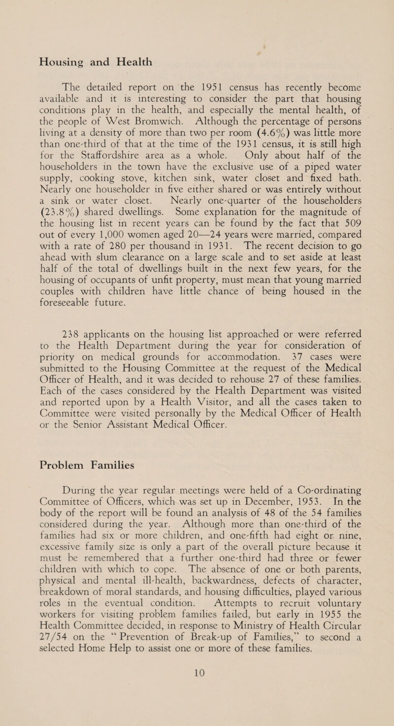Housing and Health The detailed report on the 1951 census has recently become available and it is interesting to consider the part that housing conditions play in the health, and especially the mental health, of the people of West Bromwich. Although the percentage of persons living at a density of more than two per room (4.6%) was little more than one-third of that at the time of the 1931 census, it is still high for the Staffordshire area as a whole. Only about half of the householders in the town have the exclusive use of a piped water supply, cooking stove, kitchen sink, water closet and fixed bath. Nearly one householder in five either shared or was entirely without a sink or water closet. Nearly one-quarter of the householders (23.8%) shared dwellings. Some explanation for the magnitude of the housing list in recent years can be found by the fact that 509 out of every 1,000 women aged 20—24 years were married, compared with a rate of 280 per thousand in 1931. The recent decision to go ahead with slum clearance on a large scale and to set aside at least half of the total of dwellings built in the next few years, for the housing of occupants of unfit property, must mean that young married couples with children have little chance of being housed in the foreseeable future. 238 applicants on the housing list approached or were referred to the Health Department during the year for consideration of priority on medical grounds for accommodation. 37 cases were submitted to the Housing Committee at the request of the Medical Officer of Health, and it was decided to rehouse 27 of these families. Each of the cases considered by the Health Department was visited and reported upon by a Health Visitor, and all the cases taken to Committee were visited personally by the Medical Officer of Health or the Senior Assistant Medical Officer. Problem Families During the year regular meetings were held of a Co-ordinating Committee of Officers, which was set up in December, 1953. In the body of the report will be found an analysis of 48 of the 54 families considered during the year. Although more than one-third of the families had six or more children, and one-fifth had eight or nine, excessive family size is only a part of the overall picture because it must be remembered that a further one-third had three or fewer children with which to cope. The absence of one or both parents, physical and mental ill-health, backwardness, defects of character, breakdown of moral standards, and housing difficulties, played various roles in the eventual condition. Attempts to recruit voluntary workers for visiting problem families failed, but early in 1955 the Health Committee decided, in response to Ministry of Health Circular 27/54 on the “Prevention of Break-up of Families,” to second a selected Home Help to assist one or more of these families.