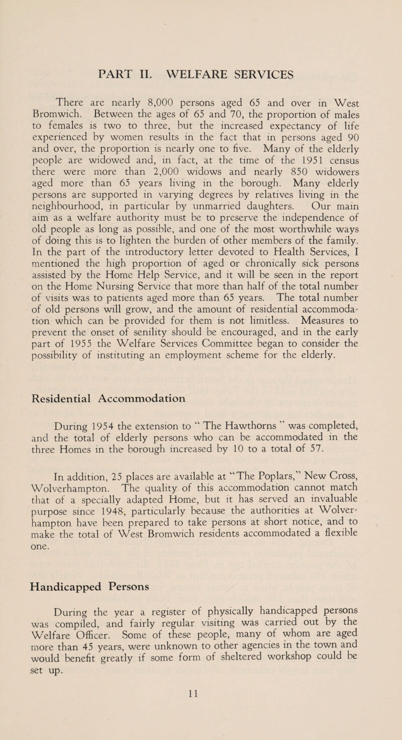 There are nearly 8,000 persons aged 65 and over in West Bromwich. Between the ages of 65 and 70, the proportion of males to females is two to three, but the increased expectancy of life experienced by women results in the fact that in persons aged 90 and over, the proportion is nearly one to five. Many of the elderly people are widowed and, in fact, at the time of the 1951 census there were more than 2,000 widows and nearly 850 widowers aged more than 65 years living in the borough. Many elderly persons are supported in varying degrees by relatives living in the neighbourhood, in particular by unmarried daughters. Our main aim as a welfare authority must be to preserve the independence of old people as long as possible, and one of the most worthwhile ways of doing this is to lighten the burden of other members of the family. In the part of the introductory letter devoted to Health Services, I mentioned the high proportion of aged or chronically sick persons assisted by the Home Help Service, and it will be seen in the report on the Home Nursing Service that more than half of the total number of visits was to patients aged more than 65 years. The total number of old persons will grow, and the amount of residential accommoda¬ tion which can be provided for them is not limitless. Measures to prevent the onset of senility should be encouraged, and in the early part of 1955 the Welfare Services Committee began to consider the possibility of instituting an employment scheme for the elderly. Residential Accommodation During 1954 the extension to “ The Hawthorns ” was completed, and the total of elderly persons who can be accommodated in the three Homes in the borough increased by 10 to a total of 57. In addition, 25 places are available at “The Poplars,” New Cross, Wolverhampton. The quality of this accommodation cannot match that of a specially adapted Home, but it has served an invaluable purpose since 1948, particularly because the authorities at Wolver¬ hampton have been prepared to take persons at short notice, and to make the total of West Bromwich residents accommodated a flexible one. Handicapped Persons During the year a register of physically handicapped persons was compiled, and fairly regular visiting was carried out by the Welfare Officer. Some of these people, many of whom are aged more than 45 years, were unknown to other agencies in the town and would benefit greatly if some form of sheltered workshop could be set up. 11
