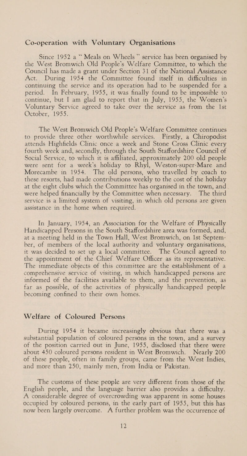 Cooperation with Voluntary Organisations Since 1952 a “ Meals on Wheels 11 service has been organised by the West Bromwich Old People’s Welfare Committee, to which the Council has made a grant under Section 31 of the National Assistance Act. During 1954 the Committee found itself in difficulties in continuing the service and its operation had to be suspended for a period. In February, 1955, it was finally found to be impossible to continue, but I am glad to report that in July, 1955, the Women’s Voluntary Service agreed to take over the service as from the 1st October, 1955. The West Bromwich Old People’s Welfare Committee continues to provide three other worthwhile services. Firstly, a Chiropodist attends Highfields Clinic once a week and Stone Cross Clinic every fourth week and, secondly, through the South Staffordshire Council of Social Service, to which it is affiliated, approximately 200 old people were sent for a week’s holiday to Rhyl, Weston-super-Mare and Morecambe in 1954. The old persons, who travelled by coach to these resorts, had made contributions weekly to the cost of the holiday at the eight clubs which the Committee has organised in the town, and were helped financially by the Committee when necessary. The third service is a limited system of visiting, in which old persons are given assistance in the home when required. In January, 1954, an Association for the Welfare of Physically Handicapped Persons in the South Staffordshire area was formed, and, at a meeting held in the Town Hall, West Bromwich, on 1st Septem¬ ber, of members of the local authority and voluntary organisations, it was decided to set up a local committee. The Council agreed to the appointment of the Chief Welfare Officer as its representative. The immediate objects of this committee are the establishment of a comprehensive service of visiting, in which handicapped persons are informed of the facilities available to them, and the prevention, as far as possible, of the activities of physically handicapped people becoming confined to their own homes. Welfare of Coloured Persons During 1954 it became increasingly obvious that there was a substantial population of coloured persons in the town, and a survey of the position carried out in June, 1955, disclosed that there were about 450 coloured persons resident in West Bromwich. Nearly 200 of these people, often in family groups, came from the West Indies, and more than 250, mainly men, from India or Pakistan. The customs of these people are very different from those of the English people, and the language barrier also provides a difficulty. A considerable degree of overcrowding was apparent in some houses occupied by coloured persons, in the early part of 1955, but this has now been largely overcome. A further problem was the occurrence of
