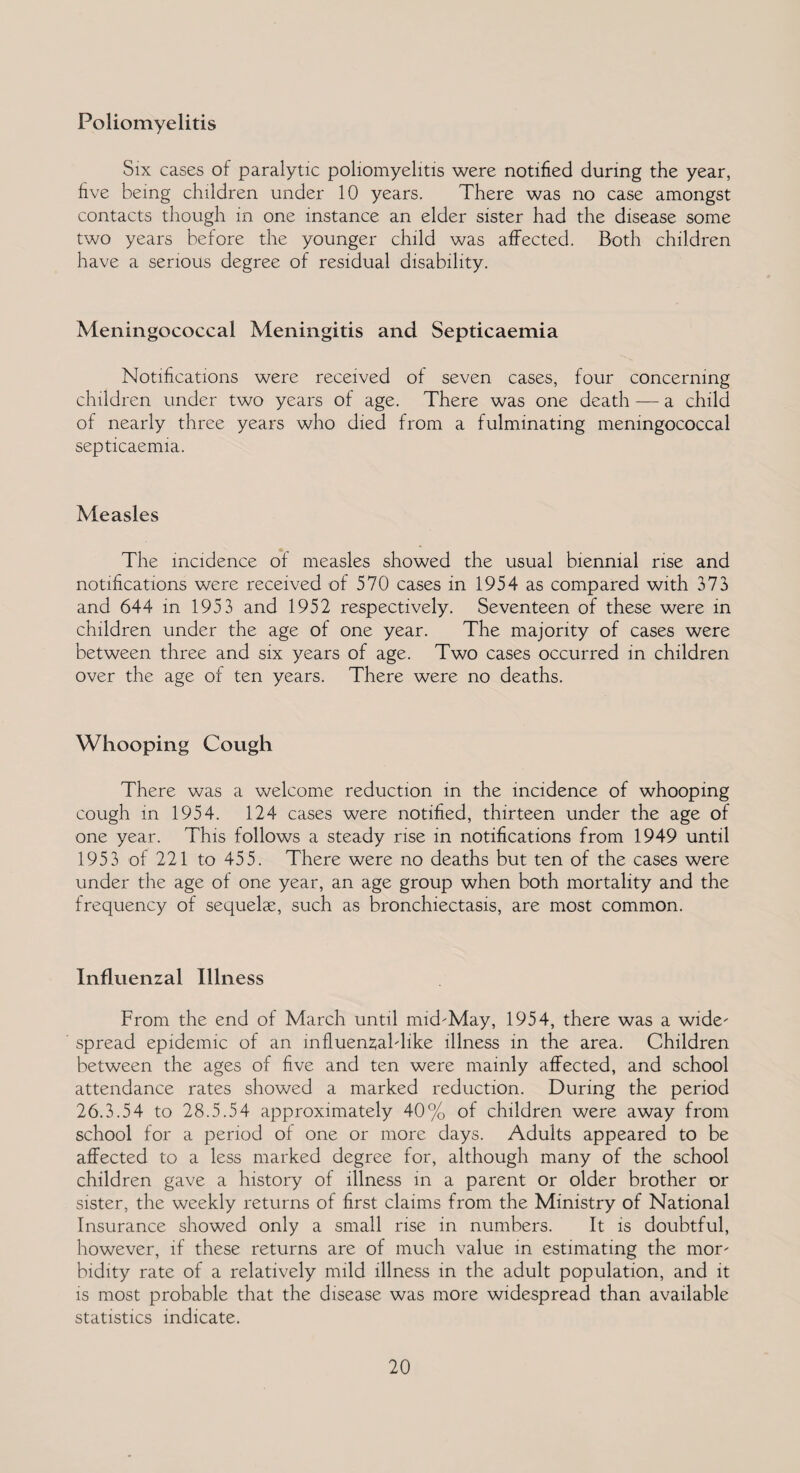 Poliomyelitis Six cases of paralytic poliomyelitis were notified during the year, five being children under 10 years. There was no case amongst contacts though in one instance an elder sister had the disease some two years before the younger child was affected. Both children have a serious degree of residual disability. Meningococcal Meningitis and Septicaemia Notifications were received of seven cases, four concerning children under two years of age. There was one death — a child of nearly three years who died from a fulminating meningococcal septicaemia. Measles The incidence of measles showed the usual biennial rise and notifications were received of 570 cases in 1954 as compared with 373> and 644 in 1953 and 1952 respectively. Seventeen of these were in children under the age of one year. The majority of cases were between three and six years of age. Two cases occurred in children over the age of ten years. There were no deaths. Whooping Cough There was a welcome reduction in the incidence of whooping cough in 1954. 124 cases were notified, thirteen under the age of one year. This follows a steady rise in notifications from 1949 until 1953 of 221 to 455. There were no deaths but ten of the cases were under the age of one year, an age group when both mortality and the frequency of sequelae, such as bronchiectasis, are most common. Influenzal Illness From the end of March until mid-May, 1954, there was a wide¬ spread epidemic of an influenzal-like illness in the area. Children between the ages of five and ten were mainly affected, and school attendance rates showed a marked reduction. During the period 26.3.54 to 28.5.54 approximately 40% of children were away from school for a period of one or more days. Adults appeared to be affected to a less marked degree for, although many of the school children gave a history of illness in a parent or older brother or sister, the weekly returns of first claims from the Ministry of National Insurance showed only a small rise in numbers. It is doubtful, however, if these returns are of much value in estimating the mor¬ bidity rate of a relatively mild illness in the adult population, and it is most probable that the disease was more widespread than available statistics indicate.