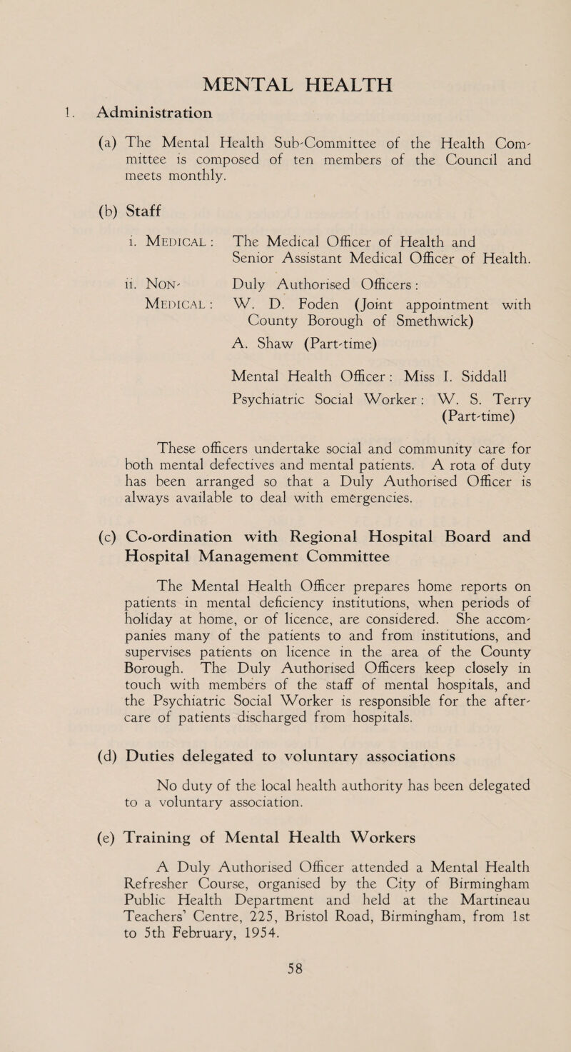 MENTAL HEALTH Administration (a) The Mental Health Subcommittee of the Health Com. mittee is composed of ten members of the Council and meets monthly. (b) Staff i. Medical : The Medical Officer of Health and Senior Assistant Medical Officer of Health. 11. Non- Medical : Duly Authorised Officers : W. D. Foden (Joint appointment with County Borough of Smethwick) A. Shaw (Part-time) Mental Health Officer : Miss I. Siddall Psychiatric Social Worker: W. S. Terry (Part-time) These officers undertake social and community care for both mental defectives and mental patients. A rota of duty has been arranged so that a Duly Authorised Officer is always available to deal with emergencies. (c) Coordination with Regional Hospital Board and Hospital Management Committee The Mental Health Officer prepares home reports on patients in mental deficiency institutions, when periods of holiday at home, or of licence, are considered. She accom¬ panies many of the patients to and from institutions, and supervises patients on licence in the area of the County Borough. The Duly Authorised Officers keep closely in touch with members of the staff of mental hospitals, and the Psychiatric Social Worker is responsible for the after¬ care of patients discharged from hospitals. (d) Duties delegated to voluntary associations No duty of the local health authority has been delegated to a voluntary association. (e) Training of Mental Health Workers A Duly Authorised Officer attended a Mental Health Refresher Course, organised by the City of Birmingham Public Health Department and held at the Martineau Teachers1 Centre, 225, Bristol Road, Birmingham, from 1st to 5th February, 1954.
