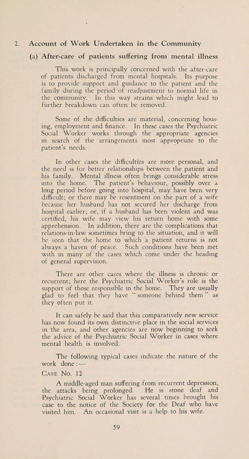 2. Account of Work Undertaken in the Community (a) After-care of patients suffering from mental illness This work is principally concerned with the after-care of patients discharged from mental hospitals. Its purpose is to provide support and guidance to the patient and the family during the period of readjustment to normal life in the community. In this way strains which might lead to further breakdown can often be removed. Some of the difficulties are material, concerning hous¬ ing, employment and finance. In these cases the Psychiatric Social Worker works through the appropriate agencies in search of the arrangements most appropriate to the patient’s needs. In other cases the difficulties are more personal, and the need is for better relationships between the patient and his family. Mental illness often brings considerable stress into the home. The patient’s behaviour, possibly over a long period before going into hospital, may have been very difficult; or there may be resentment on the part of a wife because her husband has not secured her discharge from hospital earlier; or, if a husband has been violent and was certified, his wife may view his return home with some apprehension. In addition, there are the complications that relations-m-law sometimes bring to the situation, and it will be seen that the home to which a patient returns is not always a haven of peace. Such conditions have been met with in many of the cases which come under the heading of general supervision. There are other cases where the illness is chronic or recurrent; here the Psychiatric Social Worker’s role is the support of those responsible in the home. They are usually glad to feel that they have “ someone behind them ” as they often put it. It can safely be said that this comparatively new service has now found its own distinctive place in the social services in the area, and other agencies are now beginning to seek the advice of the Psychiatric Social Worker in cases where mental health is involved. The following typical cases indicate the nature of the work done : -— Case No. 12 A middle-aged man suffering from recurrent depression, the attacks being prolonged. He is stone deaf and Psychiatric Social Worker has several times brought his case to the notice of the Society for the Deaf who have visited him. An occasional visit is a help to his wife.
