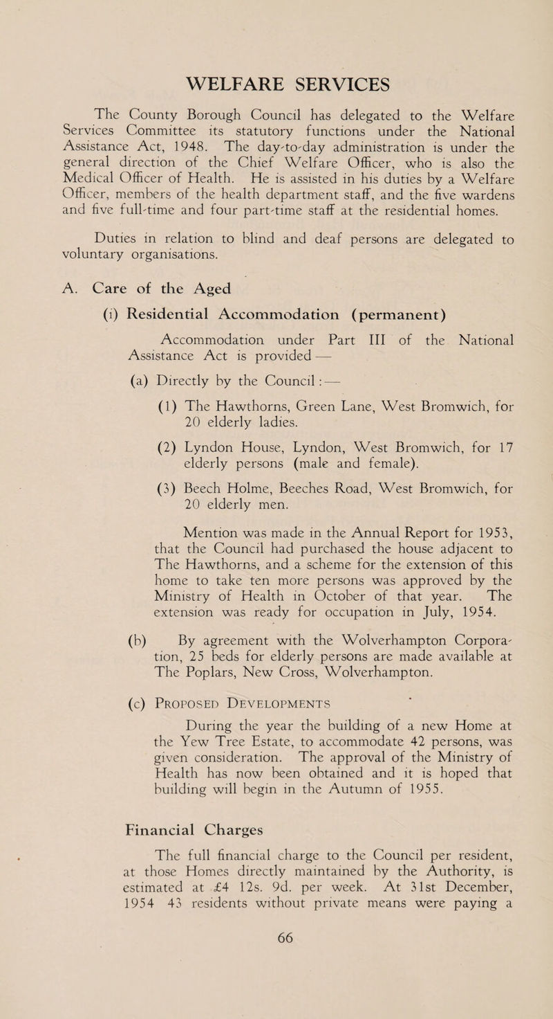 WELFARE SERVICES The County Borough Council has delegated to the Welfare Services Committee its statutory functions under the National Assistance Act, 1948. The day-to-day administration is under the general direction of the Chief Welfare Officer, who is also the Medical Officer of Health. He is assisted in his duties by a Welfare Officer, members of the health department staff, and the five wardens and five full-time and four part-time staff at the residential homes. Duties in relation to blind and deaf persons are delegated to voluntary organisations. A. Care of the Aged (1) Residential Accommodation (permanent) Accommodation under Part III of the National Assistance Act is provided — (a) Directly by the Council: — (1) The Hawthorns, Green Lane, West Bromwich, for 20 elderly ladies. (2) Lyndon House, Lyndon, West Bromwich, for 17 elderly persons (male and female). (3) Beech Holme, Beeches Road, West Bromwich, for 20 elderly men. Mention was made in the Annual Report for 1953, that the Council had purchased the house adjacent to The Hawthorns, and a scheme for the extension of this home to take ten more persons was approved by the Ministry of Health in October of that year. The extension was ready for occupation in July, 1954. (b) By agreement with the Wolverhampton Corpora¬ tion, 25 beds for elderly persons are made available at The Poplars, New Cross, Wolverhampton. (c) Proposed Developments During the year the building of a new Home at the Yew Tree Estate, to accommodate 42 persons, was given consideration. The approval of the Ministry of Health has now been obtained and it is hoped that building will begin in the Autumn of 1955. Financial Charges The full financial charge to the Council per resident, at those Homes directly maintained by the Authority, is estimated at £4 12s. 9d. per week. At 31st December, 1954 43 residents without private means were paying a
