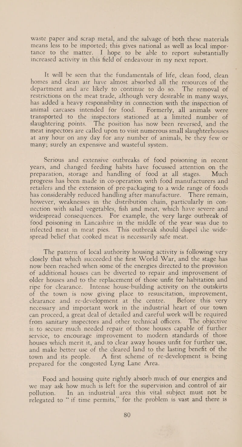 waste paper and scrap metal, and the salvage of both these materials means less to be imported; this gives national as well as local impor¬ tance to the matter. I hope to be able to report substantially increased activity in this field of endeavour in my next report. It will be seen that the fundamentals of life, clean food, clean homes and clean air have almost absorbed all the resources of the department and are likely to continue to do so. The removal of restrictions on the meat trade, although very desirable in many ways, has added a heavy responsibility in connection with the inspection of animal carcases intended for food. Formerly, all animals were transported to the inspectors stationed at a limited number of slaughtering points. The position has now been reversed, and the meat inspectors are called upon to visit numerous small slaughterhouses at any hour on any day for any number of animals, be they few or many; surely an expensive and wasteful system. Serious and extensive outbreaks of food poisoning in recent years, and changed feeding habits have focussed attention on the preparation, storage and handling of food at all stages. Much progress has been made in co-operation with food manufacturers and retailers and the extension of pre-packaging to a wide range of foods has considerably reduced handling after manufacture. There remain, however, weaknesses in the distribution chain, particularly in con¬ nection with salad vegetables, fish and meat, which have severe and widespread consequences. For example, the very large outbreak of food poisoning in Lancashire in the middle of the year was due to infected meat in meat pies. This outbreak should dispel die wide¬ spread belief that cooked meat is necessarily safe meat. The pattern of local authority housing activity is following very closely that which succeeded the first World War, and the stage has now been reached when some of the energies directed to the provision of additional houses can be diverted to repair and improvement of older houses and to the replacement of those unfit for habitation and ripe for clearance. Intense house-building activity on the outskirts of the town is now giving place to resuscitation, improvement, clearance and re-development at the centre. Before this very necessary and important work in the industrial heart of our town can proceed, a great deal of detailed and careful work will be required from sanitary inspectors and other technical officers. The objective is to secure much needed repair of those houses capable of further service, to encourage improvement to modern standards of those houses which merit it, and to clear away houses unfit for further use, and make better use of the cleared land to the lasting benefit of the town and its people. A first scheme of re-development is being prepared for the congested Lyng Lane Area. Food and housing quite rightly absorb much of our energies and we may ask how much is left for the supervision and control of air pollution. In an industrial area this vital subject must not be relegated to “ if time permits,” for the problem is vast and there is