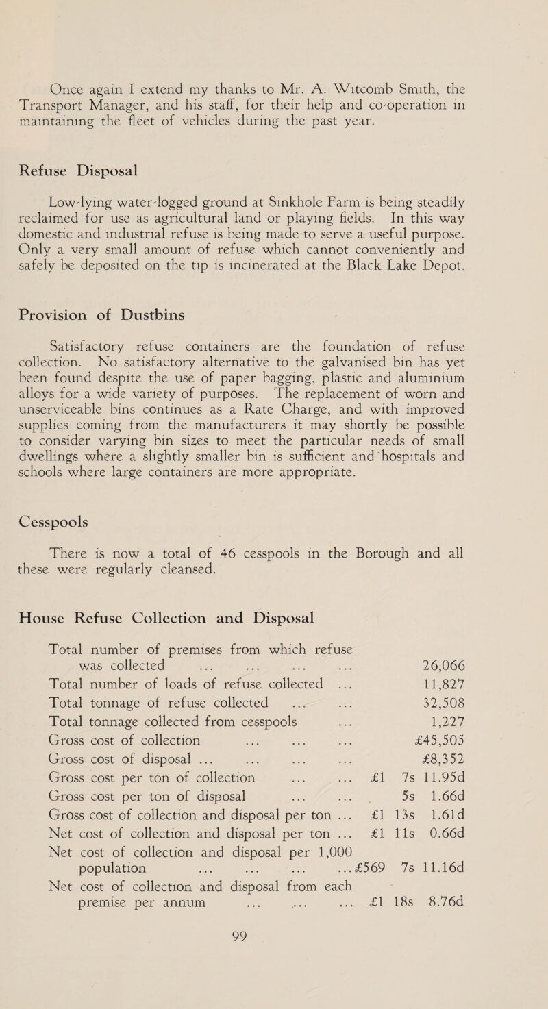 Once again I extend my thanks to Mr. A. Witcomb Smith, the Transport Manager, and his staff, for their help and co-operation in maintaining the fleet of vehicles during the past year. Refuse Disposal Low-lying water-logged ground at Sinkhole Farm is being steadily reclaimed for use as agricultural land or playing fields. In this way domestic and industrial refuse is being made to serve a useful purpose. Only a very small amount of refuse which cannot conveniently and safely be deposited on the tip is incinerated at the Black Lake Depot. Provision of Dustbins Satisfactory refuse containers are the foundation of refuse collection. No satisfactory alternative to the galvanised bin has yet been found despite the use of paper bagging, plastic and aluminium alloys for a wide variety of purposes. The replacement of worn and unserviceable bins continues as a Rate Charge, and with improved supplies coming from the manufacturers it may shortly be possible to consider varying bin sizes to meet the particular needs of small dwellings where a slightly smaller bin is sufficient and hospitals and schools where large containers are more appropriate. Cesspools There is now a total of 46 cesspools in the Borough and all these were regularly cleansed. House Refuse Collection and Disposal Total number of premises from which refuse was collected Total number of loads of refuse collected Total tonnage of refuse collected Total tonnage collected from cesspools Gross cost of collection Gross cost of disposal ... Gross cost per ton of collection Gross cost per ton of disposal Gross cost of collection and disposal per ton Net cost of collection and disposal per ton Net cost of collection and disposal per 1,000 population Net cost of collection and disposal from each premise per annum ... .... ... <£1 £1 £1 £1 £569 26,066 11,827 32,508 1,227 £45,505 £8,352 7s 11.95 d 5s 1.66d 13s 1.61d 11s 0.66d 7s 11.16d 18s 8.76d