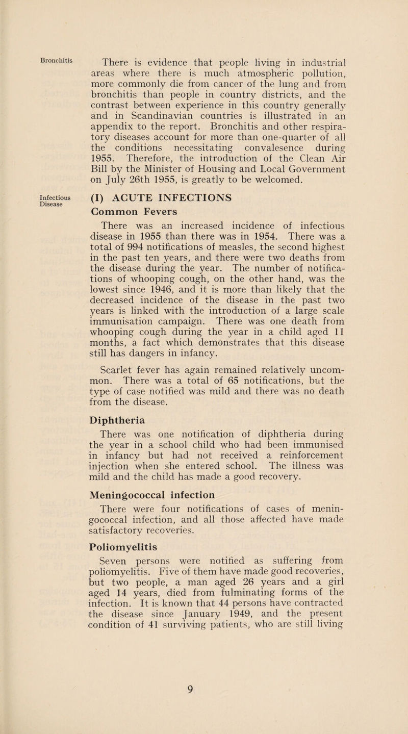 Bronchitis Infectious Disease There is evidence that people living in industrial areas where there is much atmospheric pollution, more commonly die from cancer of the lung and from bronchitis than people in country districts, and the contrast between experience in this country generally and in Scandinavian countries is illustrated in an appendix to the report. Bronchitis and other respira¬ tory diseases account for more than one-quarter of all the conditions necessitating convalesence during 1955. Therefore, the introduction of the Clean Air Bill by the Minister of Housing and Local Government on July 26th 1955, is greatly to be welcomed. (I) ACUTE INFECTIONS Common Fevers There was an increased incidence of infectious disease in 1955 than there was in 1954. There was a total of 994 notifications of measles, the second highest in the past ten years, and there were two deaths from the disease during the year. The number of notifica¬ tions of whooping cough, on the other hand, was the lowest since 1946, and it is more than likely that the decreased incidence of the disease in the past two years is linked with the introduction of a large scale immunisation campaign. There was one death from whooping cough during the year in a child aged 11 months, a fact which demonstrates that this disease still has dangers in infancy. Scarlet fever has again remained relatively uncom¬ mon. There was a total of 65 notifications, but the type of case notified was mild and there was no death from the disease. Diphtheria There was one notification of diphtheria during the year in a school child who had been immunised in infancy but had not received a reinforcement injection when she entered school. The illness was mild and the child has made a good recovery. Meningococcal infection There were four notifications of cases of menin¬ gococcal infection, and all those affected have made satisfactory recoveries. Poliomyelitis Seven persons were notified as suffering from poliomyelitis. Five of them have made good recoveries, but two people, a man aged 26 years and a girl aged 14 years, died from fulminating forms of the infection. It is known that 44 persons have contracted the disease since January 1949, and the present condition of 41 surviving patients, who are still living
