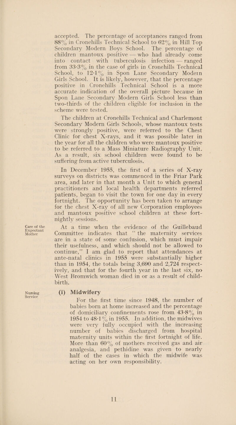 Care of the Expectant Mother Nursing Service accepted. The percentage of acceptances ranged from. 88% in Cronehills Technical School to 62% in Hill Top Secondary Modern Boys School. The percentage of children mantoux positive — who had already come into contact with tuberculosis infection — ranged from 33-3% in the case of girls in Cronehills Technical School, to 12-1% in Spon Lane Secondary Modern Girls School. It is likely, however, that the percentage positive in Cronehills Technical School is a more accurate indication of the overall picture because in Spon Lane Secondary Modern Girls School less than two-thirds of the children eligible for inclusion in the scheme were tested. The children at Cronehills Technical and Charlemont Secondary Modem Girls Schools, whose mantoux tests were strongly positive, were referred to the Chest Clinic for chest X-rays, and it was possible later in the year for all the children who were mantoux positive to be referred to a Mass Miniature Radiography Unit. As a result, six school children were found to be suffering from active tuberculosis. In December 1955, the first of a series of X-ray surveys on districts was commenced in the Friar Park area, and later in that month a Unit to which general practitioners and local health departments referred patients, began to visit the town for one day in every fortnight. The opportunity has been taken to arrange for the chest X-ray of all new Corporation employees and mantoux positive school children at these fort¬ nightly sessions. At a time when the evidence of the Guillebaud Committee indicates that “ the maternity services are in a state of some confusion, which must impair their usefulness, and which should not be allowed to continue/’ I am glad to report that attendances at ante-natal clinics in 1955 were substantially higher than in 1954, the totals being 3,690 and 2,724 respect¬ ively, and that for the fourth year in the last six, no West Bromwich woman died in or as a result of child¬ birth. (i) Midwifery For the first time since 1948, the number of babies bom at home increased and the percentage of domiciliary confinements rose from 43-8% in 1954 to 48-1 % in 1955. In addition, the midwives were very fully occupied with the increasing number of babies discharged from hospital maternity units within the first fortnight of life. More than 60% of mothers received gas and air analgesia, and pethidine was given to nearly half of the cases in which the midwife was. acting on her own responsibility.