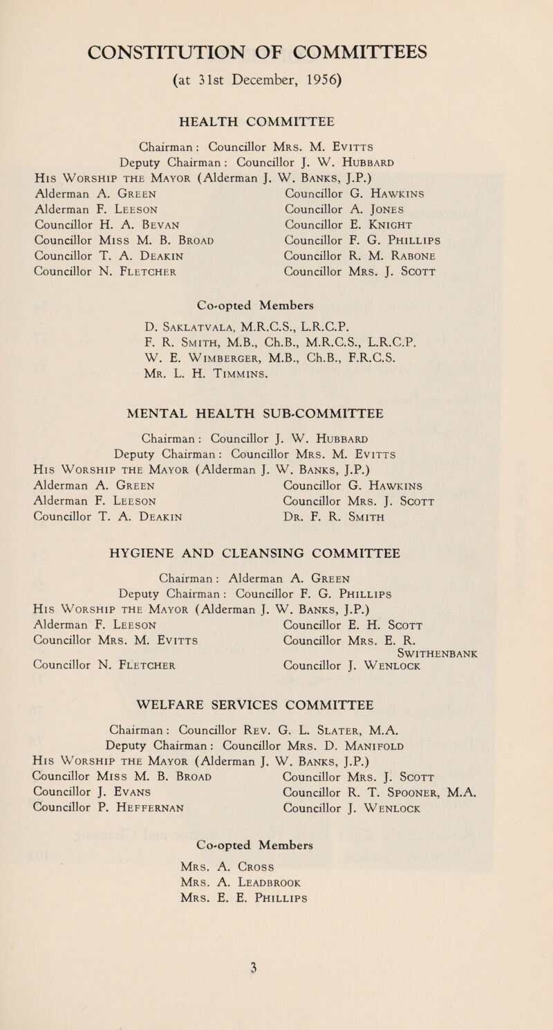 CONSTITUTION OF COMMITTEES (at 31st December, 1956) HEALTH COMMITTEE Chairman: Councillor Mrs. M. Evitts Deputy Chairman : Councillor J. W. Hubbard His Worship the Mayor (Alderman J. W. Banks, J.P.) Alderman A. Green Alderman F. Leeson Councillor H. A. Bevan Councillor Miss M. B. Broad Councillor T. A. Deakin Councillor N. Fletcher Councillor G. Hawkins Councillor A. Jones Councillor E. Knight Councillor F. G. Phillips Councillor R. M. Rabone Councillor Mrs. J. Scott Co-opted Members D. Saklatvala, M.R.C.S., L.R.C.P. F. R. Smith, M.B., Ch.B., M.R.C.S., L.R.C.P. W. E. Wimberger, M.B., Ch.B., F.R.C.S. Mr. L. H. Timmins. MENTAL HEALTH SUB-COMMITTEE Chairman : Councillor J. W. Hubbard Deputy Chairman : Councillor Mrs. M. Evitts His Worship the Mayor (Alderman J. W. Banks, J.P.) Alderman A. Green Councillor G. Hawkins Alderman F. Leeson Councillor Mrs. J. Scott Councillor T. A. Deakin Dr. F. R. Smith HYGIENE AND CLEANSING COMMITTEE Chairman: Alderman A. Green Deputy Chairman : Councillor F. G. Phillips His Worship the Mayor (Alderman J. W. Banks, J.P.) Alderman F. Leeson Councillor E. H. Scott Councillor Mrs. M. Evitts Councillor Mrs. E. R. SwiTHENBANK Councillor N. Fletcher Councillor J. Wenlock WELFARE SERVICES COMMITTEE Chairman: Councillor Rev. G, L. Slater, M.A. Deputy Chairman : Councillor Mrs. D. Manifold His Worship the Mayor (Alderman J. W. Banks, J.P.) Councillor Miss M. B. Broad Councillor Mrs. J. Scott Councillor J. Evans Councillor R. T. Spooner, M.A. Councillor P. Heffernan Councillor J. Wenlock Co-opted Members Mrs. A. Cross Mrs. A. Leadbrook Mrs. E. E. Phillips