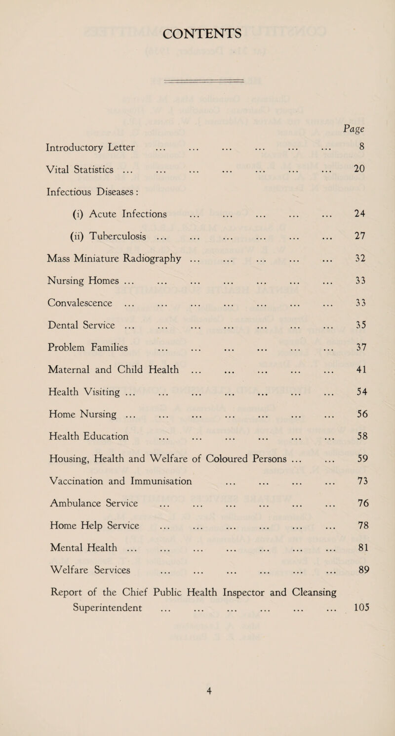 CONTENTS Page Introductory Letter Vital Statistics ... Infectious Diseases: (i) Acute Infections (ii) Tuberculosis ... Mass Miniature Radiography ... Nursing Homes ... Convalescence Dental Service ... Problem Families Maternal and Child Health Health Visiting ... Home Nursing ... Health Education Housing, Health and Welfare of Coloured Persons ... Vaccination and Immunisation Ambulance Service Home Help Service Mental Health ... Welfare Services Report of the Chief Superintendent Public Health Inspector and Cleansing 8 20 24 27 32 33 33 35 37 41 54 56 58 59 73 76 78 81 89 105